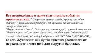Все неспокойные и даже трагические события
прошли во сне: "С треском пыхнул огонёк, Крикнул жалобно
сверчок", "Занялся от страха дух", зов суженого венчаться ночью,
нетерпеливые кони,
"Вкруг метель и вьюга", "На луне туманный круг", суженый молчит, он
"Бледен и унылый", на пути одинокий храм, в котором "чёрный гроб",
одиночество в ночи, мёртвец в избушке и т.д. Всё это было во сне,
то есть Жуковский как будто отделил реальность от
нереальности, чего не было в других балладах.
 