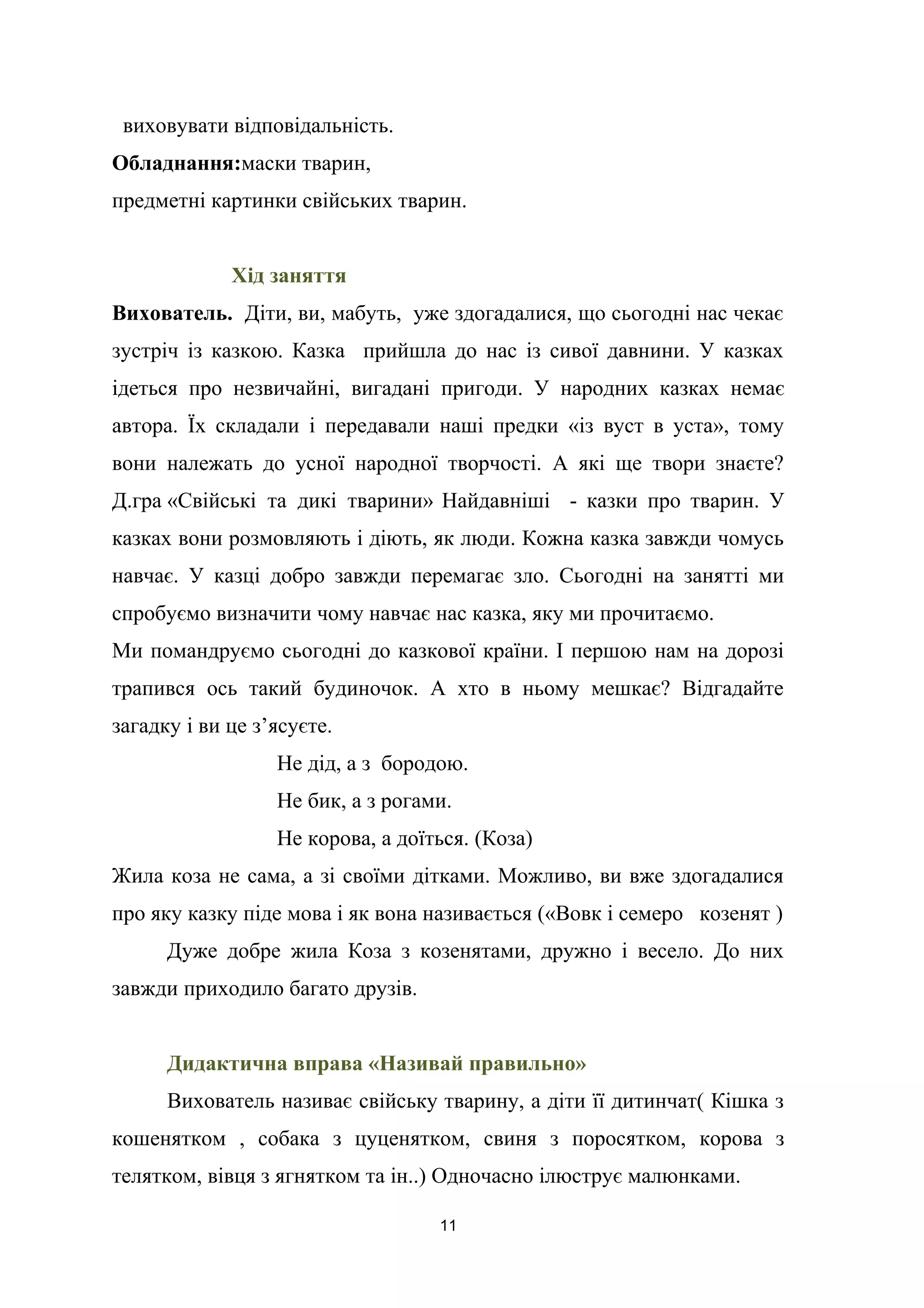 виховувати відповідальність.
Обладнання:маски тварин,
предметні картинки свійських тварин.
Хід заняття
Вихователь. Діти, ви, мабуть, уже здогадалися, що сьогодні нас чекає
зустріч із казкою. Казка прийшла до нас із сивої давнини. У казках
ідеться про незвичайні, вигадані пригоди. У народних казках немає
автора. Їх складали і передавали наші предки «із вуст в уста», тому
вони належать до усної народної творчості. А які ще твори знаєте?
Д.гра «Свійські та дикі тварини» Найдавніші - казки про тварин. У
казках вони розмовляють і діють, як люди. Кожна казка завжди чомусь
навчає. У казці добро завжди перемагає зло. Сьогодні на занятті ми
спробуємо визначити чому навчає нас казка, яку ми прочитаємо.
Ми помандруємо сьогодні до казкової країни. І першою нам на дорозі
трапився ось такий будиночок. А хто в ньому мешкає? Відгадайте
загадку і ви це з’ясуєте.
Не дід, а з бородою.
Не бик, а з рогами.
Не корова, а доїться. (Коза)
Жила коза не сама, а зі своїми дітками. Можливо, ви вже здогадалися
про яку казку піде мова і як вона називається («Вовк і семеро козенят )
Дуже добре жила Коза з козенятами, дружно і весело. До них
завжди приходило багато друзів.
Дидактична вправа «Називай правильно»
Вихователь називає свійську тварину, а діти її дитинчат( Кішка з
кошенятком , собака з цуценятком, свиня з поросятком, корова з
телятком, вівця з ягнятком та ін..) Одночасно ілюструє малюнками.
11
 