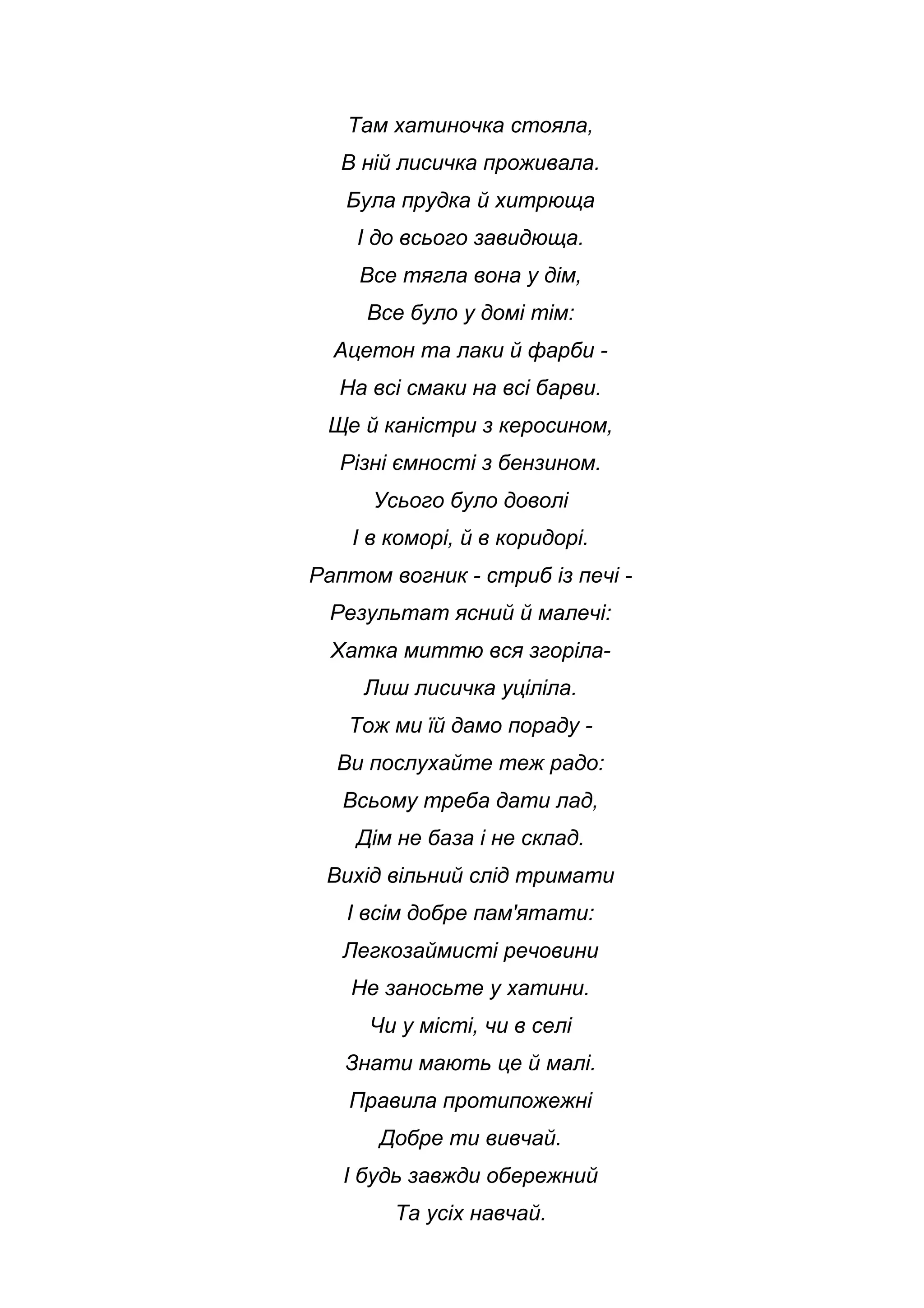 Там хатиночка стояла,
В ній лисичка проживала.
Була прудка й хитрюща
І до всього завидюща.
Все тягла вона у дім,
Все було у домі тім:
Ацетон та лаки й фарби -
На всі смаки на всі барви.
Ще й каністри з керосином,
Різні ємності з бензином.
Усього було доволі
І в коморі, й в коридорі.
Раптом вогник - стриб із печі -
Результат ясний й малечі:
Хатка миттю вся згоріла-
Лиш лисичка уціліла.
Тож ми їй дамо пораду -
Ви послухайте теж радо:
Всьому треба дати лад,
Дім не база і не склад.
Вихід вільний слід тримати
І всім добре пам'ятати:
Легкозаймисті речовини
Не заносьте у хатини.
Чи у місті, чи в селі
Знати мають це й малі.
Правила протипожежні
Добре ти вивчай.
І будь завжди обережний
Та усіх навчай.
 