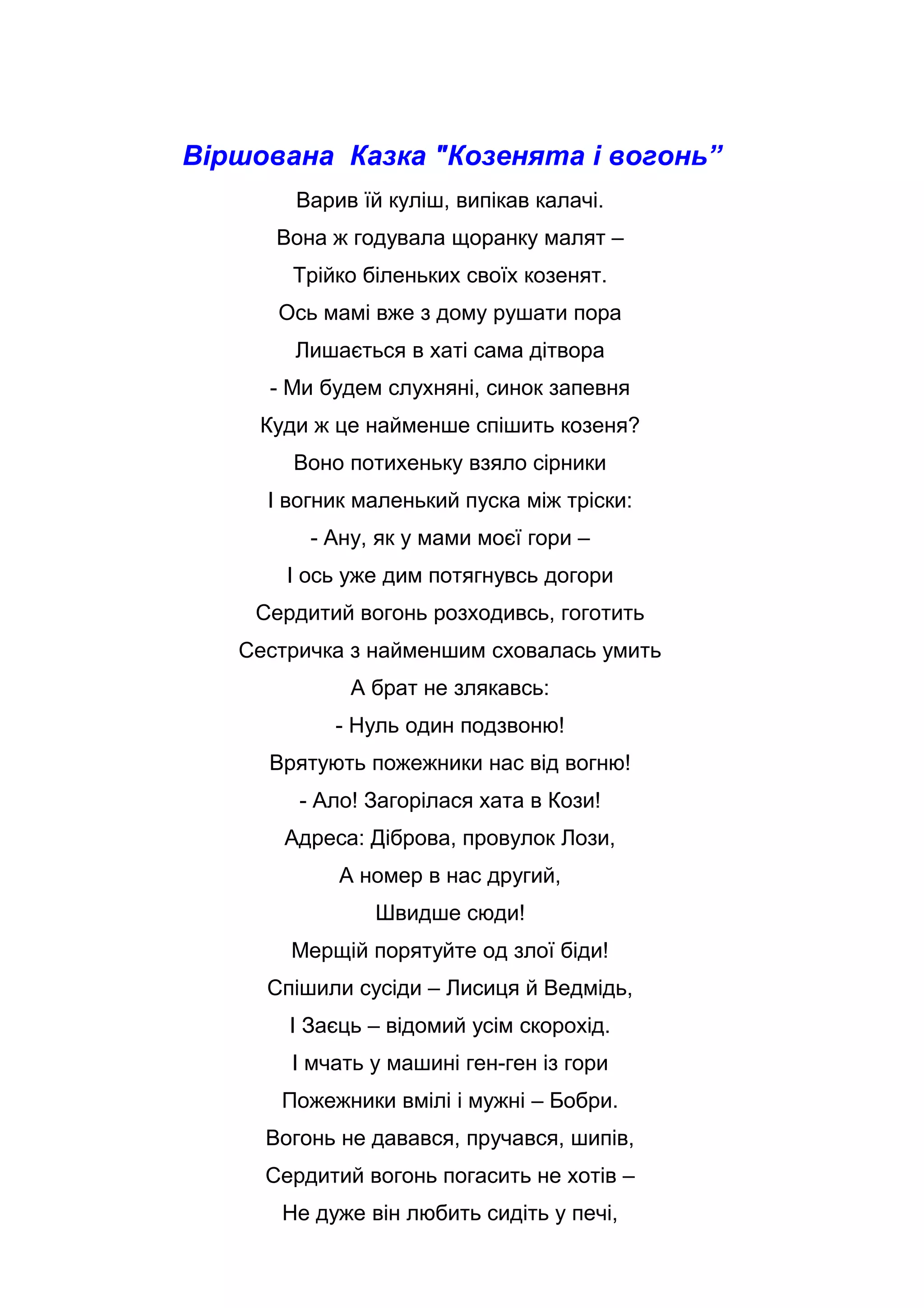 Віршована Казка "Козенята і вогонь”
Варив їй куліш, випікав калачі.
Вона ж годувала щоранку малят –
Трійко біленьких своїх козенят.
Ось мамі вже з дому рушати пора
Лишається в хаті сама дітвора
- Ми будем слухняні, синок запевня
Куди ж це найменше спішить козеня?
Воно потихеньку взяло сірники
І вогник маленький пуска між тріски:
- Ану, як у мами моєї гори –
І ось уже дим потягнувсь догори
Сердитий вогонь розходивсь, гоготить
Сестричка з найменшим сховалась умить
А брат не злякавсь:
- Нуль один подзвоню!
Врятують пожежники нас від вогню!
- Ало! Загорілася хата в Кози!
Адреса: Діброва, провулок Лози,
А номер в нас другий,
Швидше сюди!
Мерщій порятуйте од злої біди!
Спішили сусіди – Лисиця й Ведмідь,
І Заєць – відомий усім скорохід.
І мчать у машині ген-ген із гори
Пожежники вмілі і мужні – Бобри.
Вогонь не давався, пручався, шипів,
Сердитий вогонь погасить не хотів –
Не дуже він любить сидіть у печі,
 