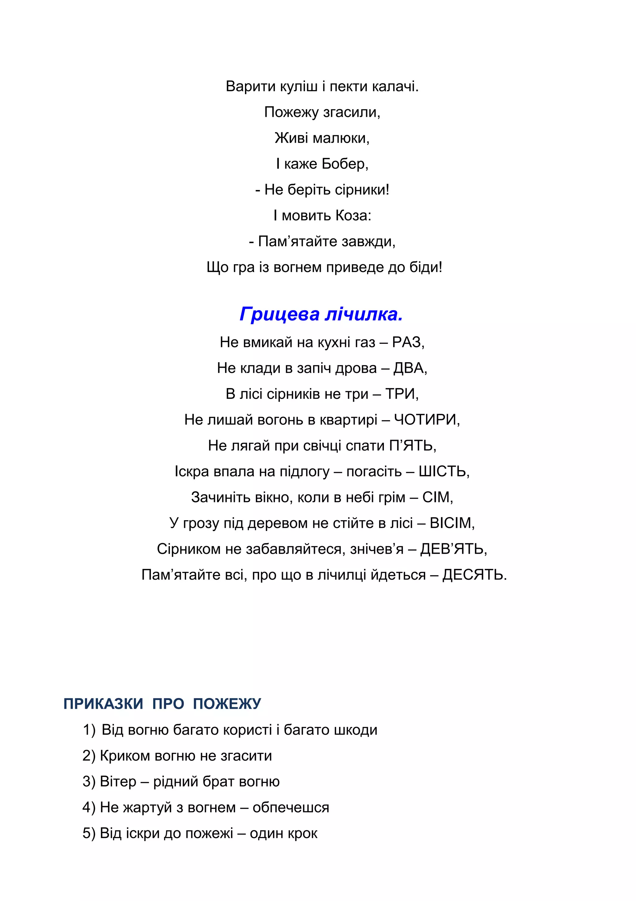 Варити куліш і пекти калачі.
Пожежу згасили,
Живі малюки,
І каже Бобер,
- Не беріть сірники!
І мовить Коза:
- Пам’ятайте завжди,
Що гра із вогнем приведе до біди!
Грицева лічилка.
Не вмикай на кухні газ – РАЗ,
Не клади в запіч дрова – ДВА,
В лісі сірників не три – ТРИ,
Не лишай вогонь в квартирі – ЧОТИРИ,
Не лягай при свічці спати П’ЯТЬ,
Іскра впала на підлогу – погасіть – ШІСТЬ,
Зачиніть вікно, коли в небі грім – СІМ,
У грозу під деревом не стійте в лісі – ВІСІМ,
Сірником не забавляйтеся, знічев’я – ДЕВ’ЯТЬ,
Пам’ятайте всі, про що в лічилці йдеться – ДЕСЯТЬ.
ПРИКАЗКИ ПРО ПОЖЕЖУ
1) Від вогню багато користі і багато шкоди
2) Криком вогню не згасити
3) Вітер – рідний брат вогню
4) Не жартуй з вогнем – обпечешся
5) Від іскри до пожежі – один крок
 