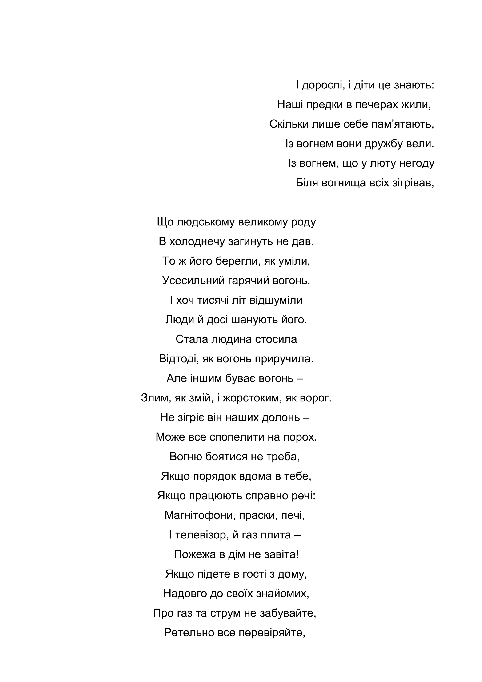 І дорослі, і діти це знають:
Наші предки в печерах жили,
Скільки лише себе пам’ятають,
Із вогнем вони дружбу вели.
Із вогнем, що у люту негоду
Біля вогнища всіх зігрівав,
Що людському великому роду
В холоднечу загинуть не дав.
То ж його берегли, як уміли,
Усесильний гарячий вогонь.
І хоч тисячі літ відшуміли
Люди й досі шанують його.
Стала людина стосила
Відтоді, як вогонь приручила.
Але іншим буває вогонь –
Злим, як змій, і жорстоким, як ворог.
Не зігріє він наших долонь –
Може все спопелити на порох.
Вогню боятися не треба,
Якщо порядок вдома в тебе,
Якщо працюють справно речі:
Магнітофони, праски, печі,
І телевізор, й газ плита –
Пожежа в дім не завіта!
Якщо підете в гості з дому,
Надовго до своїх знайомих,
Про газ та струм не забувайте,
Ретельно все перевіряйте,
 