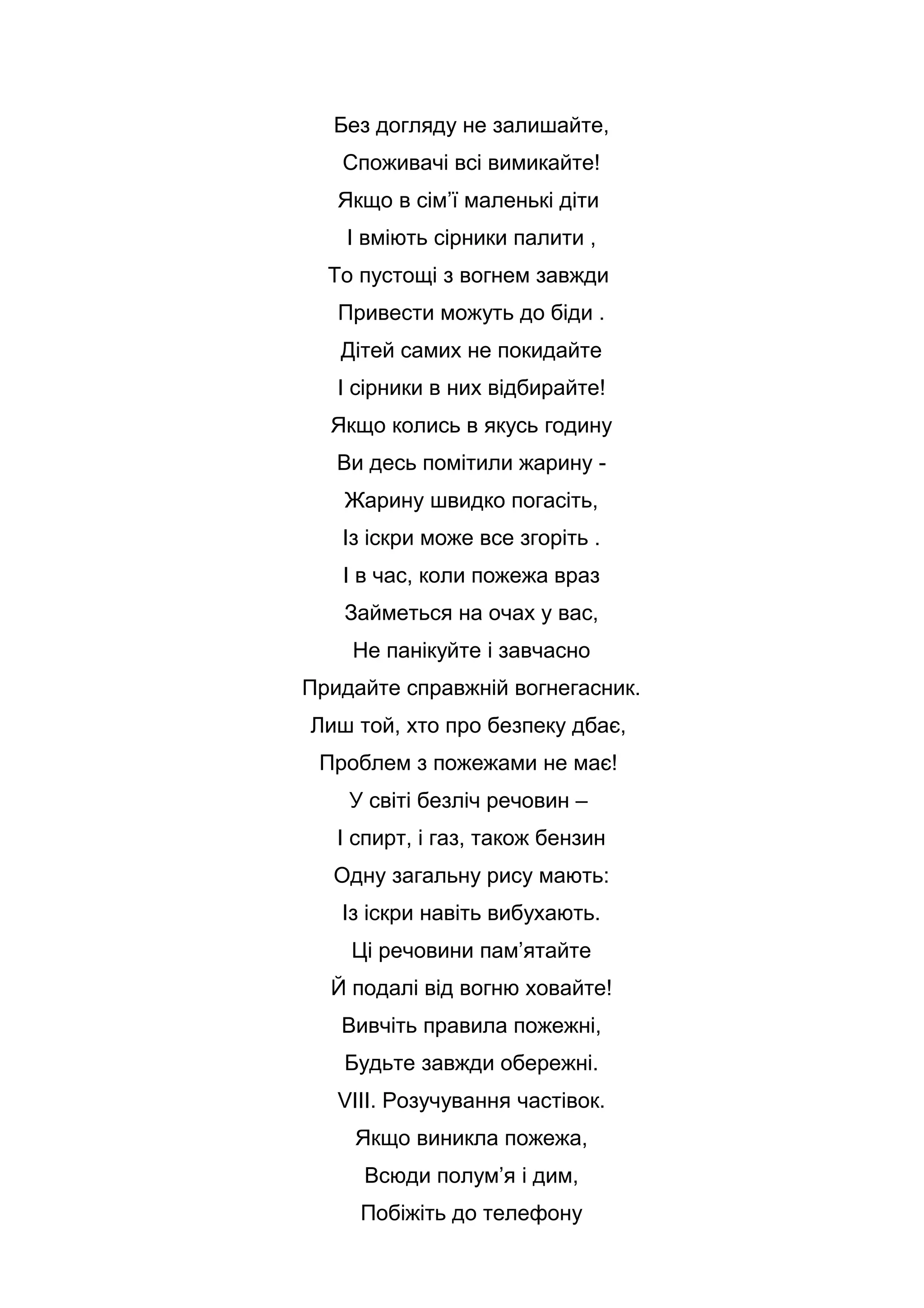 Без догляду не залишайте,
Споживачі всі вимикайте!
Якщо в сім’ї маленькі діти
І вміють сірники палити ,
То пустощі з вогнем завжди
Привести можуть до біди .
Дітей самих не покидайте
І сірники в них відбирайте!
Якщо колись в якусь годину
Ви десь помітили жарину -
Жарину швидко погасіть,
Із іскри може все згоріть .
І в час, коли пожежа враз
Займеться на очах у вас,
Не панікуйте і завчасно
Придайте справжній вогнегасник.
Лиш той, хто про безпеку дбає,
Проблем з пожежами не має!
У світі безліч речовин –
І спирт, і газ, також бензин
Одну загальну рису мають:
Із іскри навіть вибухають.
Ці речовини пам’ятайте
Й подалі від вогню ховайте!
Вивчіть правила пожежні,
Будьте завжди обережні.
VІІІ. Розучування частівок.
Якщо виникла пожежа,
Всюди полум’я і дим,
Побіжіть до телефону
 