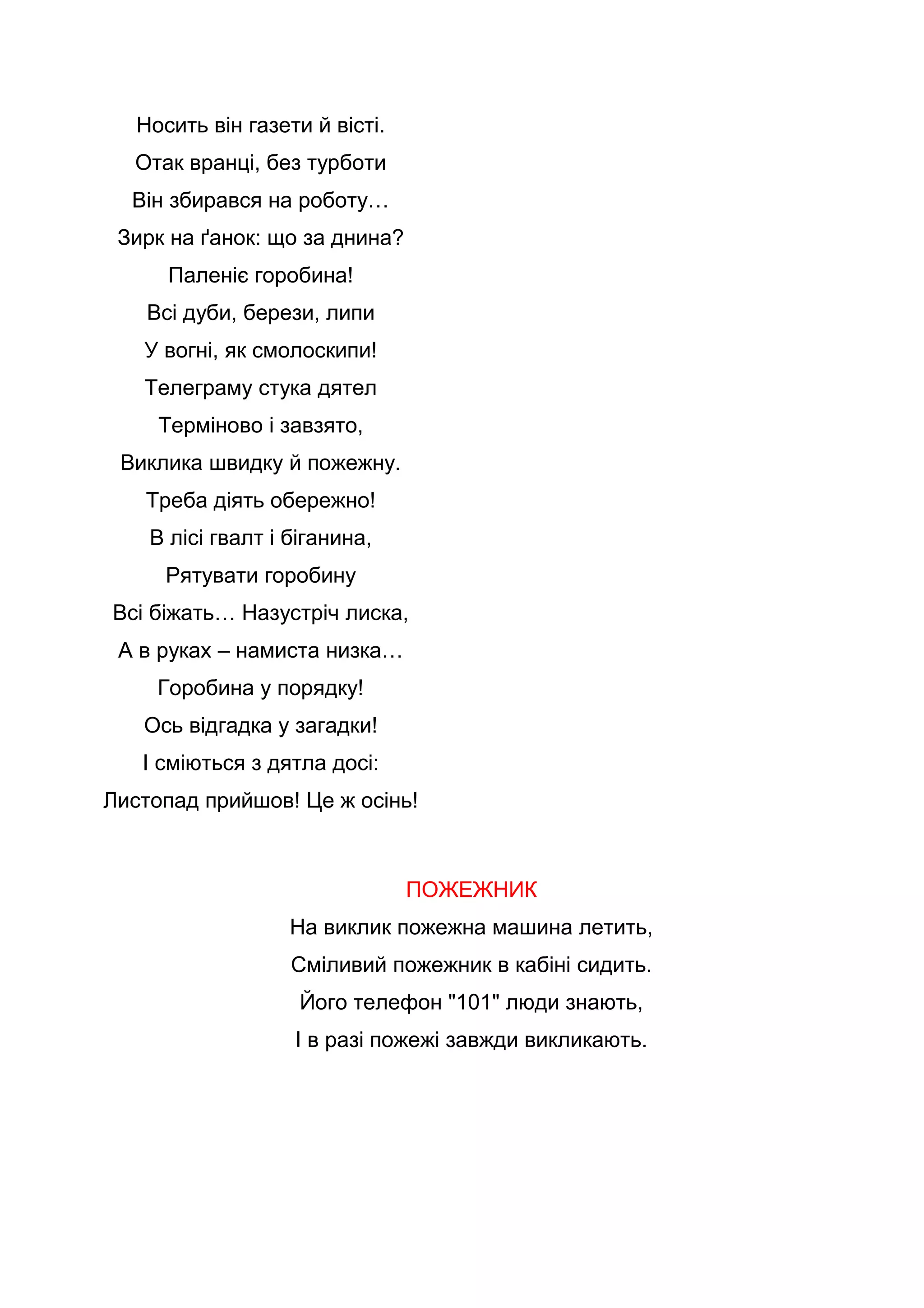 Носить він газети й вісті.
Отак вранці, без турботи
Він збирався на роботу…
Зирк на ґанок: що за днина?
Паленіє горобина!
Всі дуби, берези, липи
У вогні, як смолоскипи!
Телеграму стука дятел
Терміново і завзято,
Виклика швидку й пожежну.
Треба діять обережно!
В лісі гвалт і біганина,
Рятувати горобину
Всі біжать… Назустріч лиска,
А в руках – намиста низка…
Горобина у порядку!
Ось відгадка у загадки!
I сміються з дятла досі:
Листопад прийшов! Це ж осінь!
ПОЖЕЖНИК
На виклик пожежна машина летить,
Сміливий пожежник в кабіні сидить.
Його телефон "101" люди знають,
І в разі пожежі завжди викликають.
 