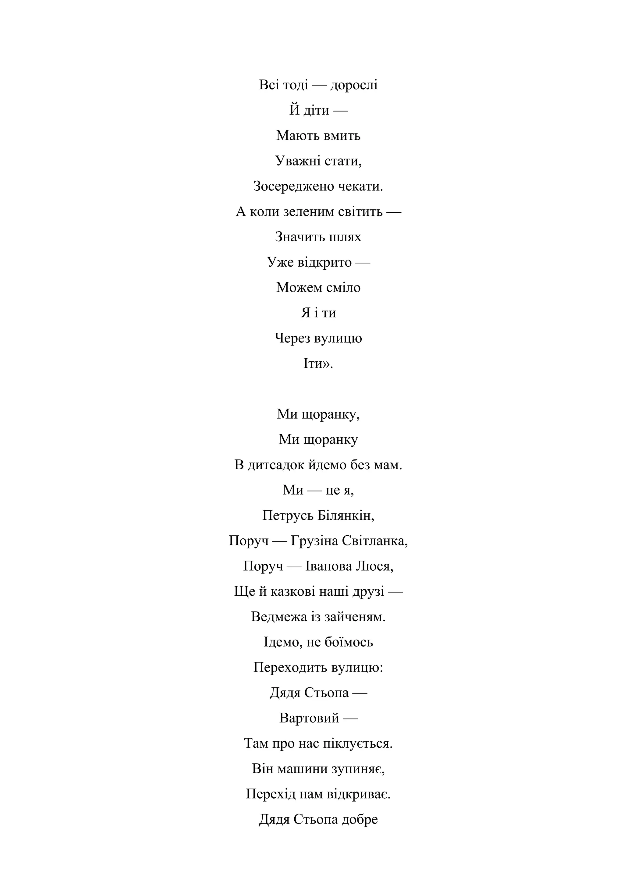 Всі тоді — дорослі
Й діти —
Мають вмить
Уважні стати,
Зосереджено чекати.
А коли зеленим світить —
Значить шлях
Уже відкрито —
Можем сміло
Я і ти
Через вулицю
Іти».
Ми щоранку,
Ми щоранку
В дитсадок йдемо без мам.
Ми — це я,
Петрусь Білянкін,
Поруч — Грузіна Світланка,
Поруч — Іванова Люся,
Ще й казкові наші друзі —
Ведмежа із зайченям.
Ідемо, не боїмось
Переходить вулицю:
Дядя Стьопа —
Вартовий —
Там про нас піклується.
Він машини зупиняє,
Перехід нам відкриває.
Дядя Стьопа добре
 