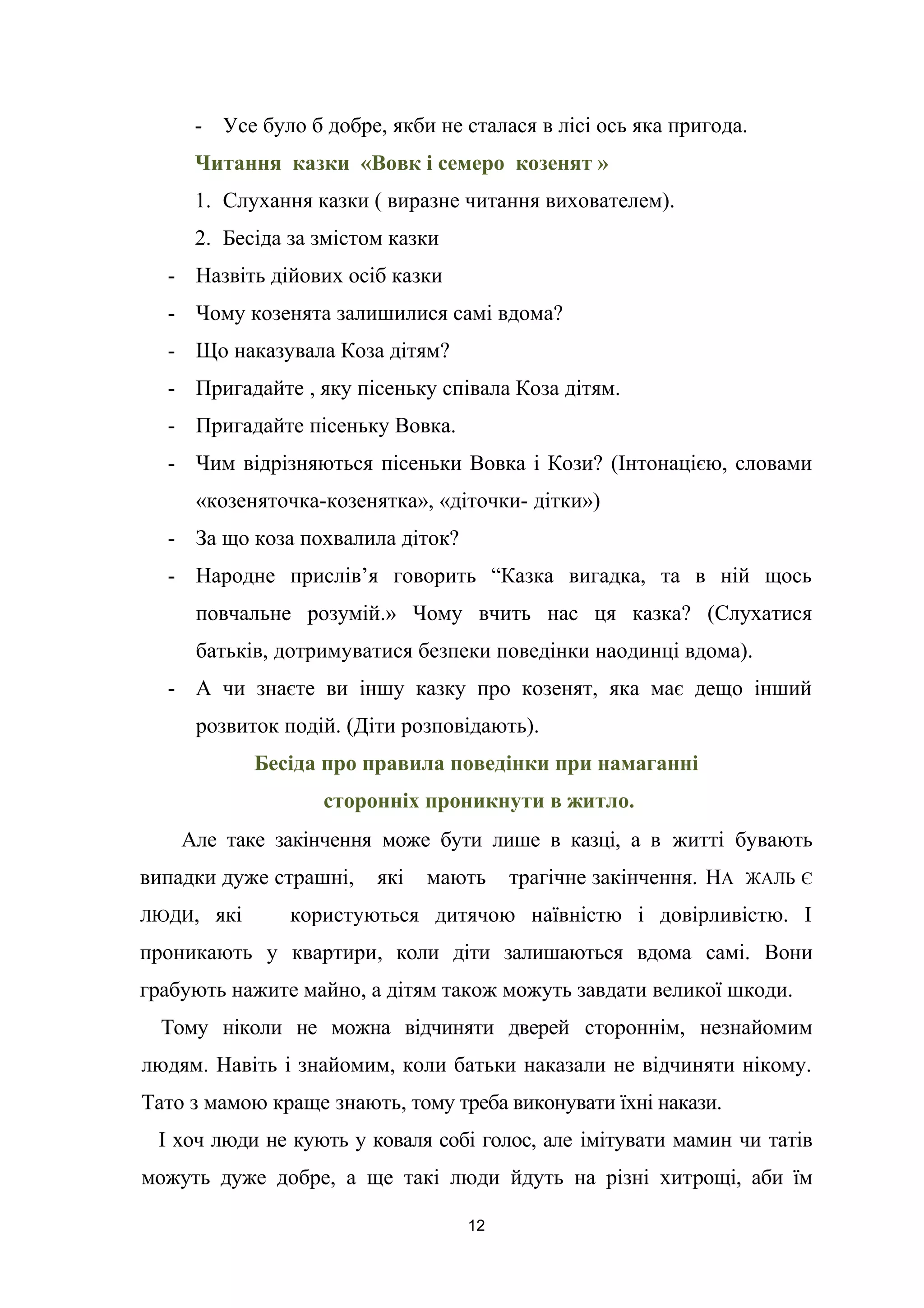 - Усе було б добре, якби не сталася в лісі ось яка пригода.
Читання казки «Вовк і семеро козенят »
1. Слухання казки ( виразне читання вихователем).
2. Бесіда за змістом казки
- Назвіть дійових осіб казки
- Чому козенята залишилися самі вдома?
- Що наказувала Коза дітям?
- Пригадайте , яку пісеньку співала Коза дітям.
- Пригадайте пісеньку Вовка.
- Чим відрізняються пісеньки Вовка і Кози? (Інтонацією, словами
«козеняточка-козенятка», «діточки- дітки»)
- За що коза похвалила діток?
- Народне прислів’я говорить “Казка вигадка, та в ній щось
повчальне розумій.» Чому вчить нас ця казка? (Слухатися
батьків, дотримуватися безпеки поведінки наодинці вдома).
- А чи знаєте ви іншу казку про козенят, яка має дещо інший
розвиток подій. (Діти розповідають).
Бесіда про правила поведінки при намаганні
сторонніх проникнути в житло.
Але таке закінчення може бути лише в казці, а в житті бувають
випадки дуже страшні, які мають трагічне закінчення. НА ЖАЛЬ Є
ЛЮДИ, які користуються дитячою наївністю і довірливістю. І
проникають у квартири, коли діти залишаються вдома самі. Вони
грабують нажите майно, а дітям також можуть завдати великої шкоди.
Тому ніколи не можна відчиняти дверей стороннім, незнайомим
людям. Навіть і знайомим, коли батьки наказали не відчиняти нікому.
Тато з мамою краще знають, тому треба виконувати їхні накази.
І хоч люди не кують у коваля собі голос, але імітувати мамин чи татів
можуть дуже добре, а ще такі люди йдуть на різні хитрощі, аби їм
12
 