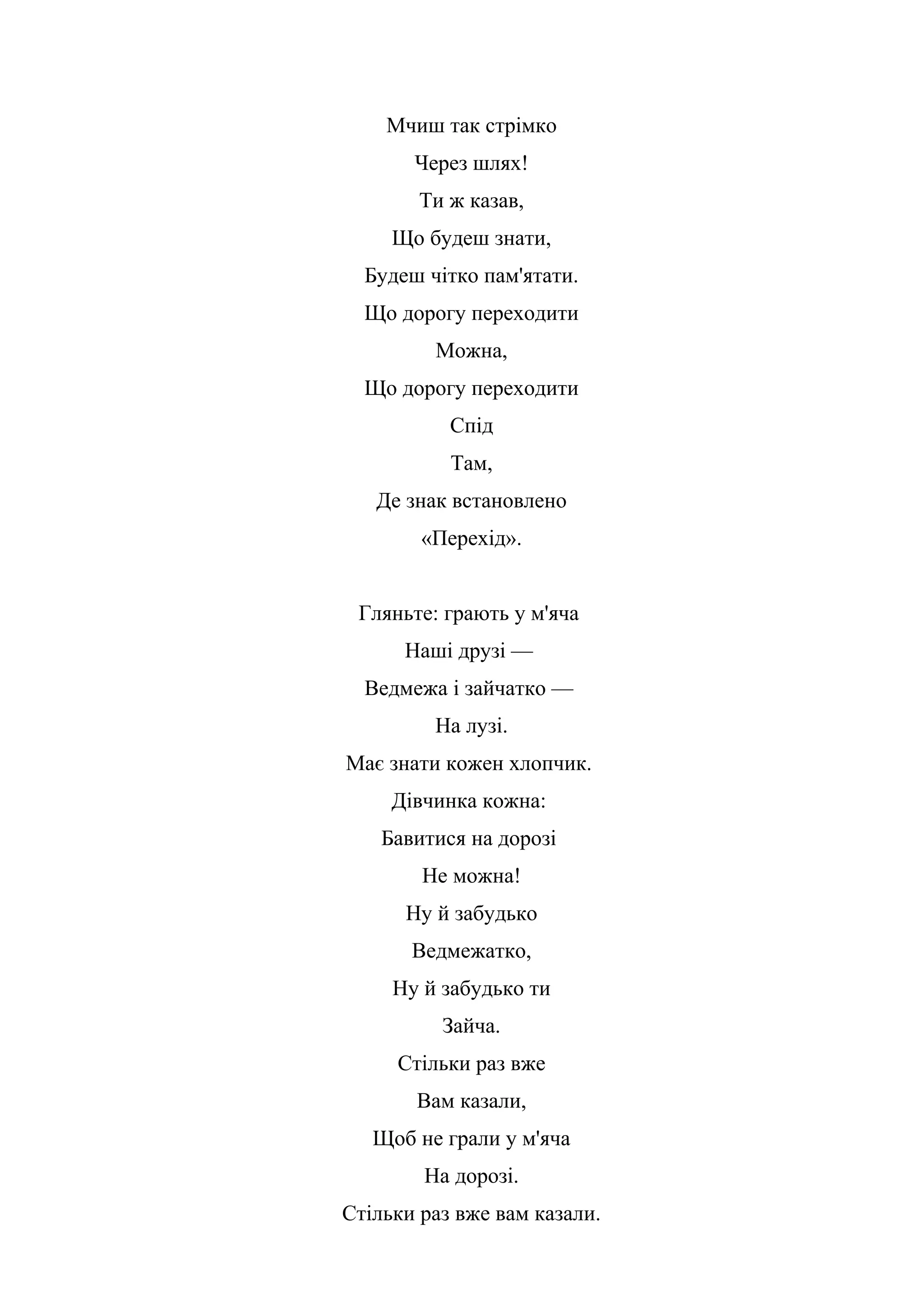 Мчиш так стрімко
Через шлях!
Ти ж казав,
Що будеш знати,
Будеш чітко пам'ятати.
Що дорогу переходити
Можна,
Що дорогу переходити
Спід
Там,
Де знак встановлено
«Перехід».
Гляньте: грають у м'яча
Наші друзі —
Ведмежа і зайчатко —
На лузі.
Має знати кожен хлопчик.
Дівчинка кожна:
Бавитися на дорозі
Не можна!
Ну й забудько
Ведмежатко,
Ну й забудько ти
Зайча.
Стільки раз вже
Вам казали,
Щоб не грали у м'яча
На дорозі.
Стільки раз вже вам казали.
 