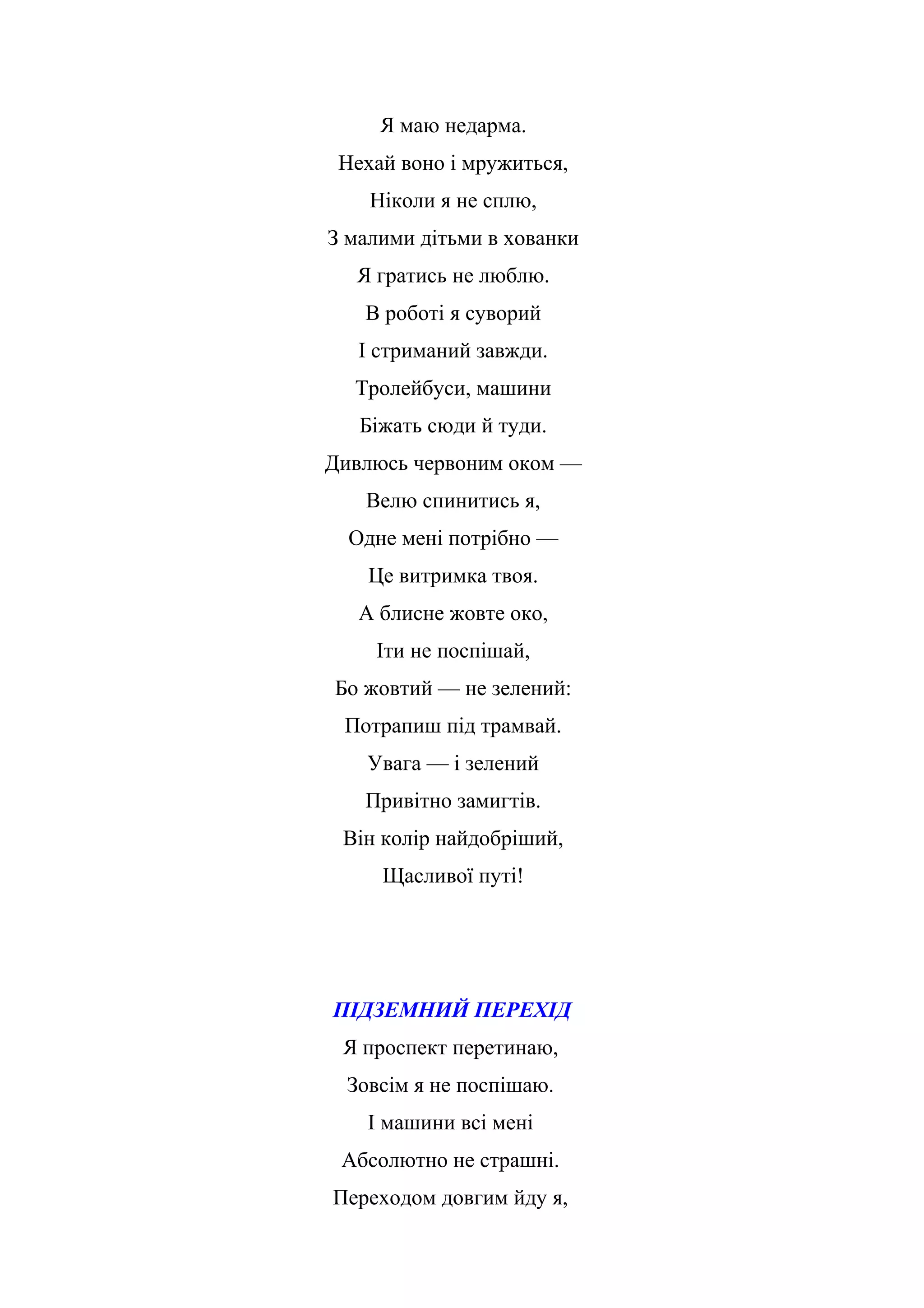 Я маю недарма.
Нехай воно і мружиться,
Ніколи я не сплю,
З малими дітьми в хованки
Я гратись не люблю.
В роботі я суворий
І стриманий завжди.
Тролейбуси, машини
Біжать сюди й туди.
Дивлюсь червоним оком —
Велю спинитись я,
Одне мені потрібно —
Це витримка твоя.
А блисне жовте око,
Іти не поспішай,
Бо жовтий — не зелений:
Потрапиш під трамвай.
Увага — і зелений
Привітно замигтів.
Він колір найдобріший,
Щасливої путі!
ПІДЗЕМНИЙ ПЕРЕХІД
Я проспект перетинаю,
Зовсім я не поспішаю.
І машини всі мені
Абсолютно не страшні.
Переходом довгим йду я,
 