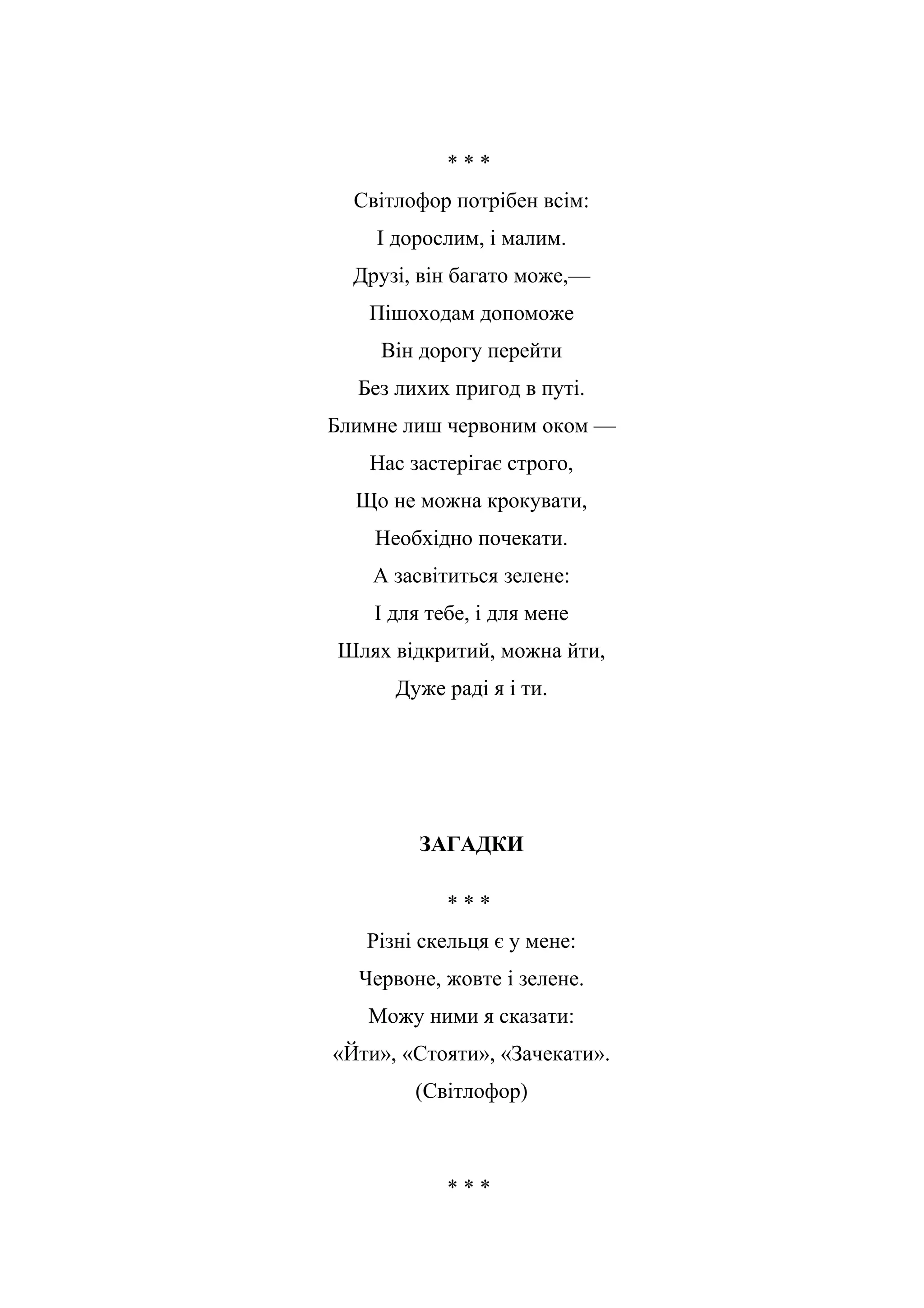 * * *
Світлофор потрібен всім:
І дорослим, і малим.
Друзі, він багато може,—
Пішоходам допоможе
Він дорогу перейти
Без лихих пригод в путі.
Блимне лиш червоним оком —
Нас застерігає строго,
Що не можна крокувати,
Необхідно почекати.
А засвітиться зелене:
І для тебе, і для мене
Шлях відкритий, можна йти,
Дуже раді я і ти.
ЗАГАДКИ
* * *
Різні скельця є у мене:
Червоне, жовте і зелене.
Можу ними я сказати:
«Йти», «Стояти», «Зачекати».
(Світлофор)
* * *
 