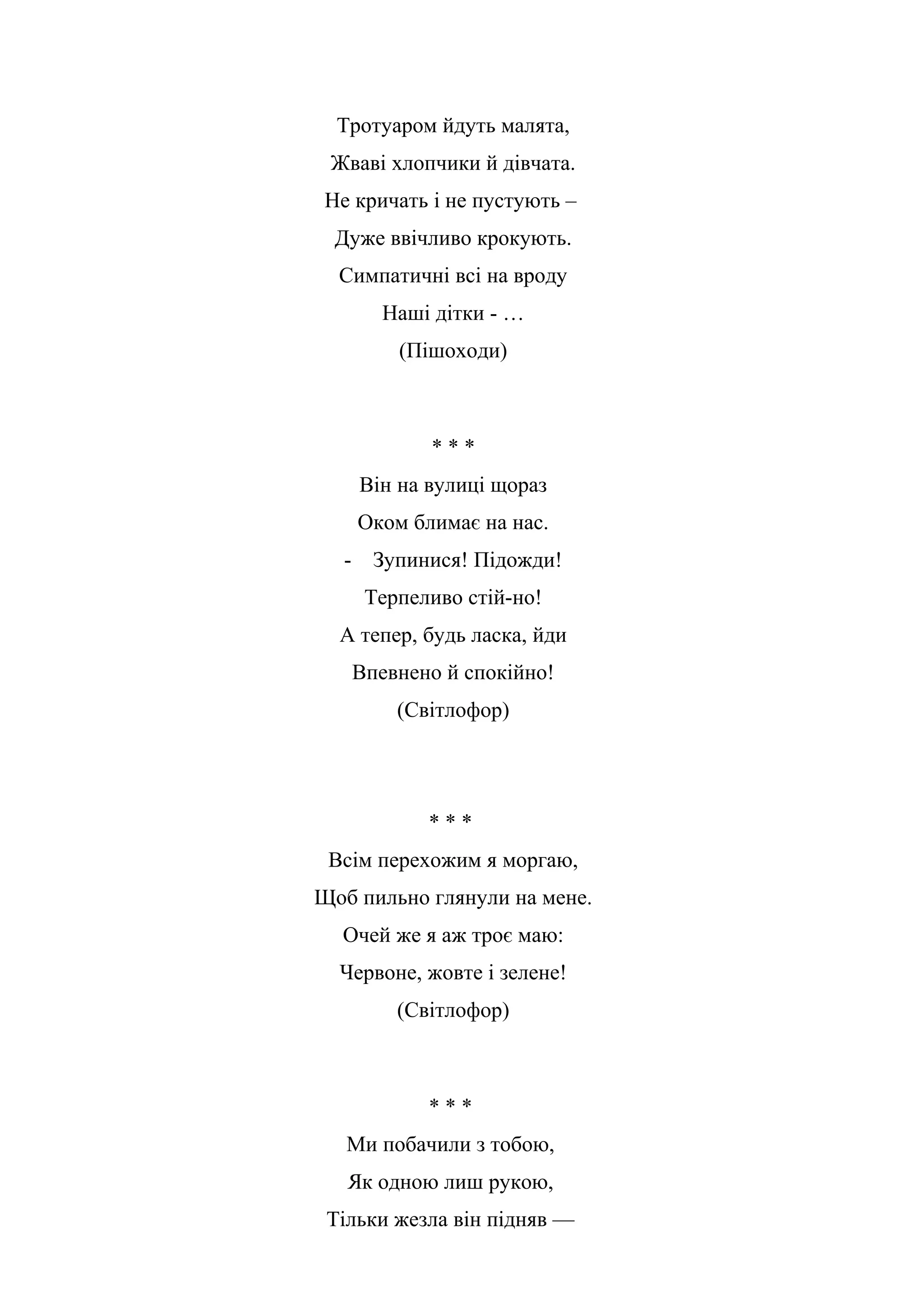 Тротуаром йдуть малята,
Жваві хлопчики й дівчата.
Не кричать і не пустують –
Дуже ввічливо крокують.
Симпатичні всі на вроду
Наші дітки - …
(Пішоходи)
* * *
Він на вулиці щораз
Оком блимає на нас.
- Зупинися! Підожди!
Терпеливо стій-но!
А тепер, будь ласка, йди
Впевнено й спокійно!
(Світлофор)
* * *
Всім перехожим я моргаю,
Щоб пильно глянули на мене.
Очей же я аж троє маю:
Червоне, жовте і зелене!
(Світлофор)
* * *
Ми побачили з тобою,
Як одною лиш рукою,
Тільки жезла він підняв —
 