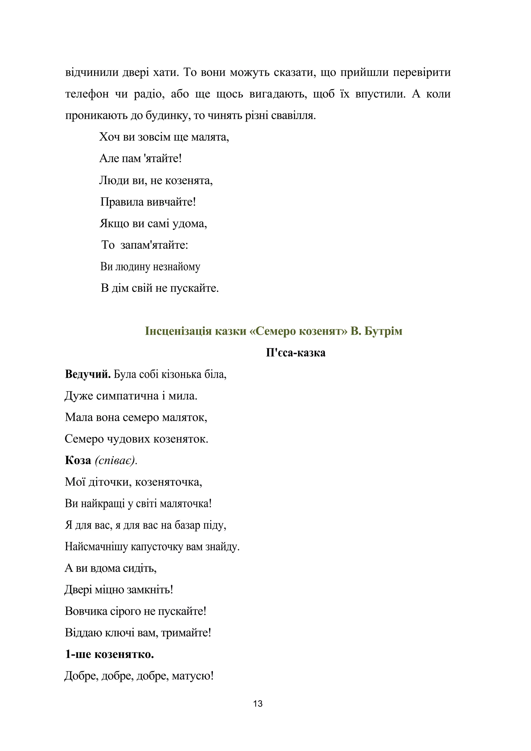 відчинили двері хати. То вони можуть сказати, що прийшли перевірити
телефон чи радіо, або ще щось вигадають, щоб їх впустили. А коли
проникають до будинку, то чинять різні свавілля.
Хоч ви зовсім ще малята,
Але пам 'ятайте!
Люди ви, не козенята,
Правила вивчайте!
Якщо ви самі удома,
То запам'ятайте:
Ви людину незнайому
В дім свій не пускайте.
Інсценізація казки «Семеро козенят» В. Бутрім
П'єса-казка
Ведучий. Була собі кізонька біла,
Дуже симпатична і мила.
Мала вона семеро маляток,
Семеро чудових козеняток.
Коза (співає).
Мої діточки, козеняточка,
Ви найкращі у світі маляточка!
Я для вас, я для вас на базар піду,
Найсмачнішу капусточку вам знайду.
А ви вдома сидіть,
Двері міцно замкніть!
Вовчика сірого не пускайте!
Віддаю ключі вам, тримайте!
1-ше козенятко.
Добре, добре, добре, матусю!
13
 