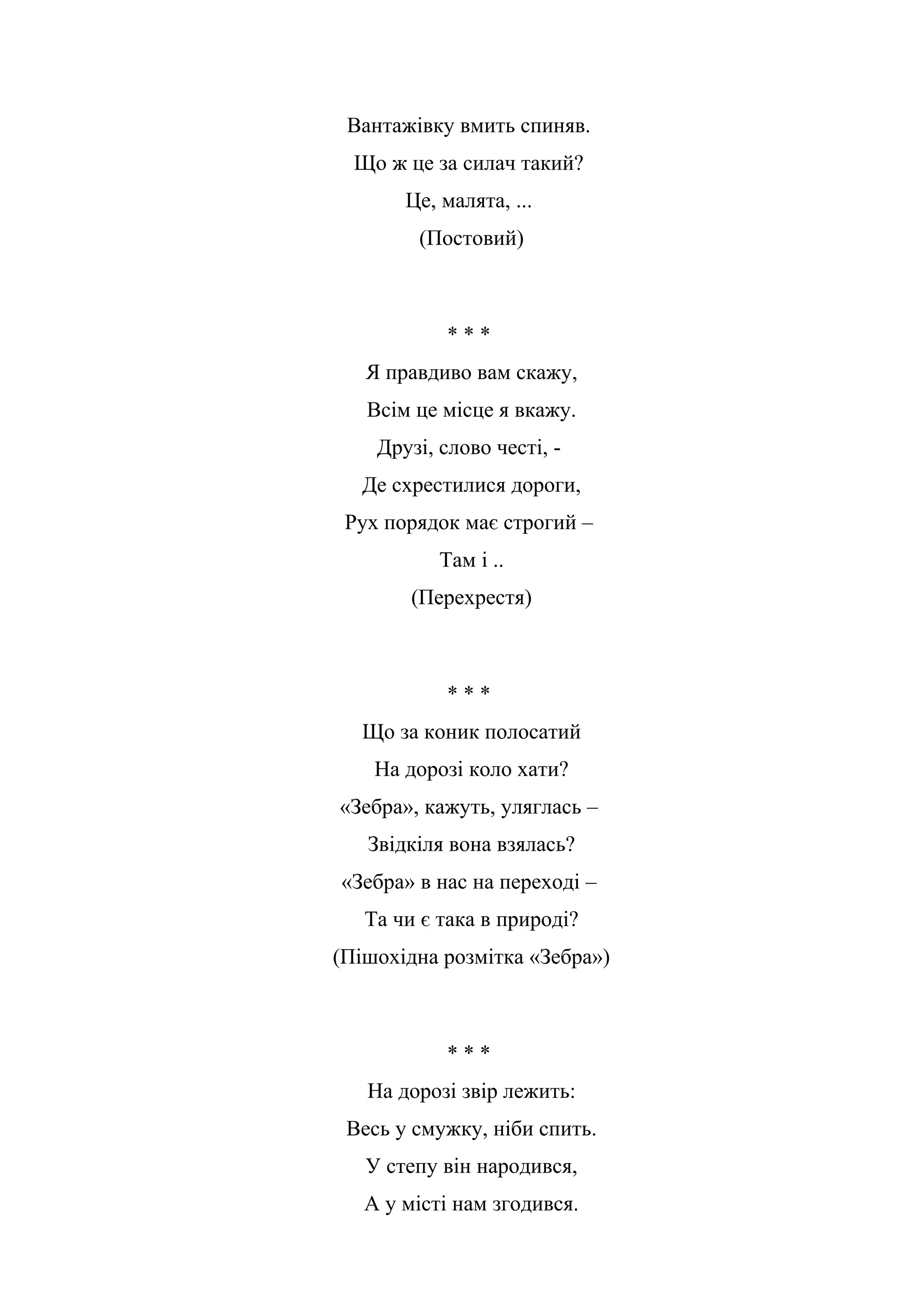 Вантажівку вмить спиняв.
Що ж це за силач такий?
Це, малята, ...
(Постовий)
* * *
Я правдиво вам скажу,
Всім це місце я вкажу.
Друзі, слово честі, -
Де схрестилися дороги,
Рух порядок має строгий –
Там і ..
(Перехрестя)
* * *
Що за коник полосатий
На дорозі коло хати?
«Зебра», кажуть, уляглась –
Звідкіля вона взялась?
«Зебра» в нас на переході –
Та чи є така в природі?
(Пішохідна розмітка «Зебра»)
* * *
На дорозі звір лежить:
Весь у смужку, ніби спить.
У степу він народився,
А у місті нам згодився.
 