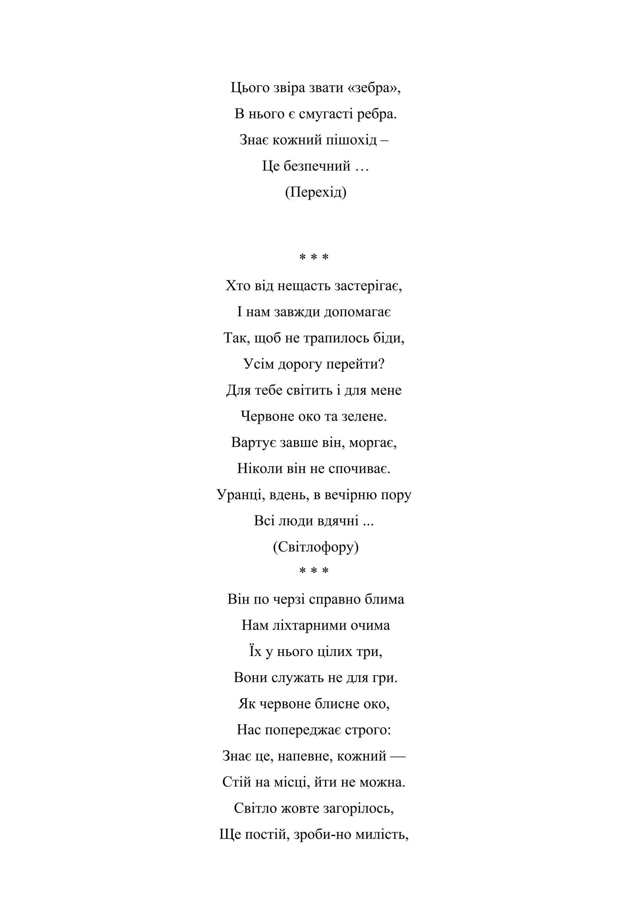 Цього звіра звати «зебра»,
В нього є смугасті ребра.
Знає кожний пішохід –
Це безпечний …
(Перехід)
* * *
Хто від нещасть застерігає,
І нам завжди допомагає
Так, щоб не трапилось біди,
Усім дорогу перейти?
Для тебе світить і для мене
Червоне око та зелене.
Вартує завше він, моргає,
Ніколи він не спочиває.
Уранці, вдень, в вечірню пору
Всі люди вдячні ...
(Світлофору)
* * *
Він по черзі справно блима
Нам ліхтарними очима
Їх у нього цілих три,
Вони служать не для гри.
Як червоне блисне око,
Нас попереджає строго:
Знає це, напевне, кожний —
Стій на місці, йти не можна.
Світло жовте загорілось,
Ще постій, зроби-но милість,
 