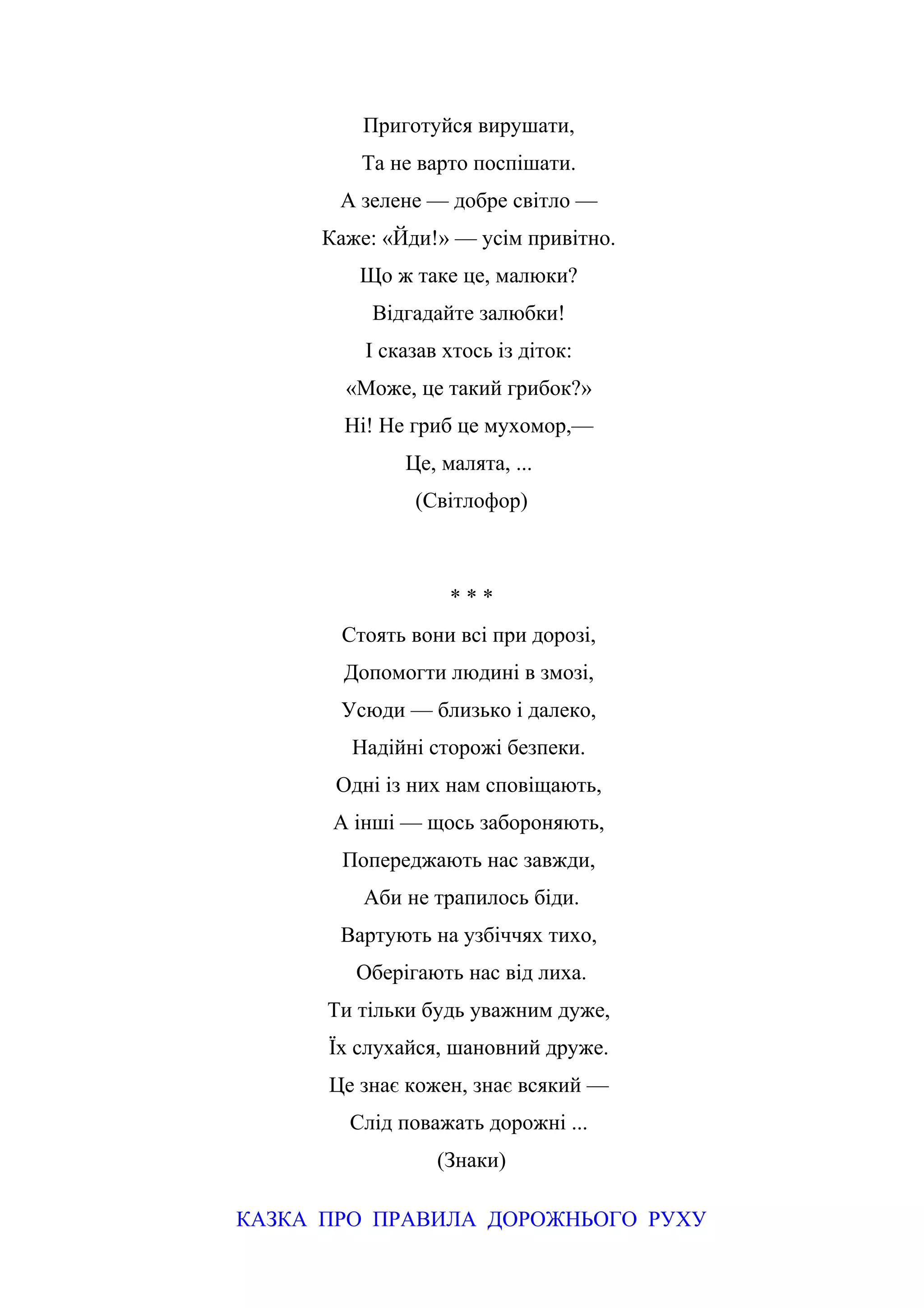 Приготуйся вирушати,
Та не варто поспішати.
А зелене — добре світло —
Каже: «Йди!» — усім привітно.
Що ж таке це, малюки?
Відгадайте залюбки!
І сказав хтось із діток:
«Може, це такий грибок?»
Ні! Не гриб це мухомор,—
Це, малята, ...
(Світлофор)
* * *
Стоять вони всі при дорозі,
Допомогти людині в змозі,
Усюди — близько і далеко,
Надійні сторожі безпеки.
Одні із них нам сповіщають,
А інші — щось забороняють,
Попереджають нас завжди,
Аби не трапилось біди.
Вартують на узбіччях тихо,
Оберігають нас від лиха.
Ти тільки будь уважним дуже,
Їх слухайся, шановний друже.
Це знає кожен, знає всякий —
Слід поважать дорожні ...
(Знаки)
КАЗКА ПРО ПРАВИЛА ДОРОЖНЬОГО РУХУ
 