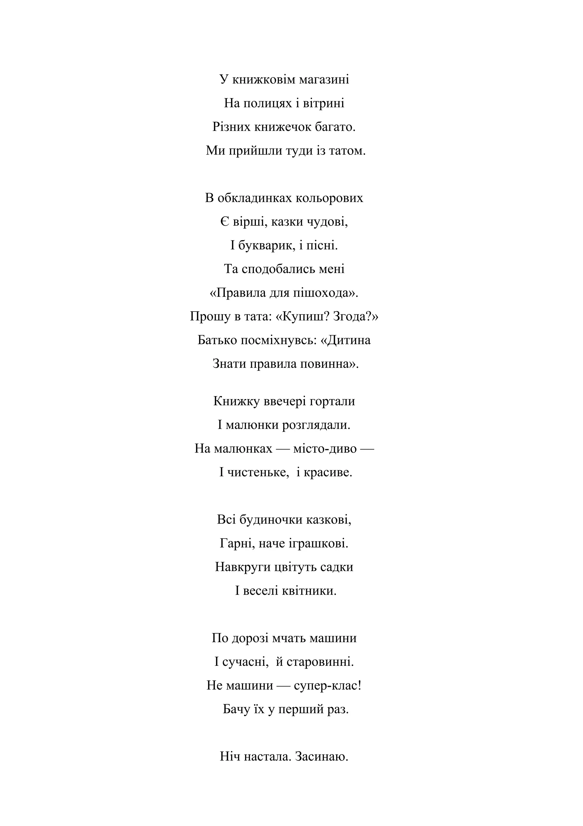 У книжковім магазині
На полицях і вітрині
Різних книжечок багато.
Ми прийшли туди із татом.
В обкладинках кольорових
Є вірші, казки чудові,
І букварик, і пісні.
Та сподобались мені
«Правила для пішохода».
Прошу в тата: «Купиш? Згода?»
Батько посміхнувсь: «Дитина
Знати правила повинна».
Книжку ввечері гортали
І малюнки розглядали.
На малюнках — місто-диво —
І чистеньке, і красиве.
Всі будиночки казкові,
Гарні, наче іграшкові.
Навкруги цвітуть садки
І веселі квітники.
По дорозі мчать машини
І сучасні, й старовинні.
Не машини — супер-клас!
Бачу їх у перший раз.
Ніч настала. Засинаю.
 