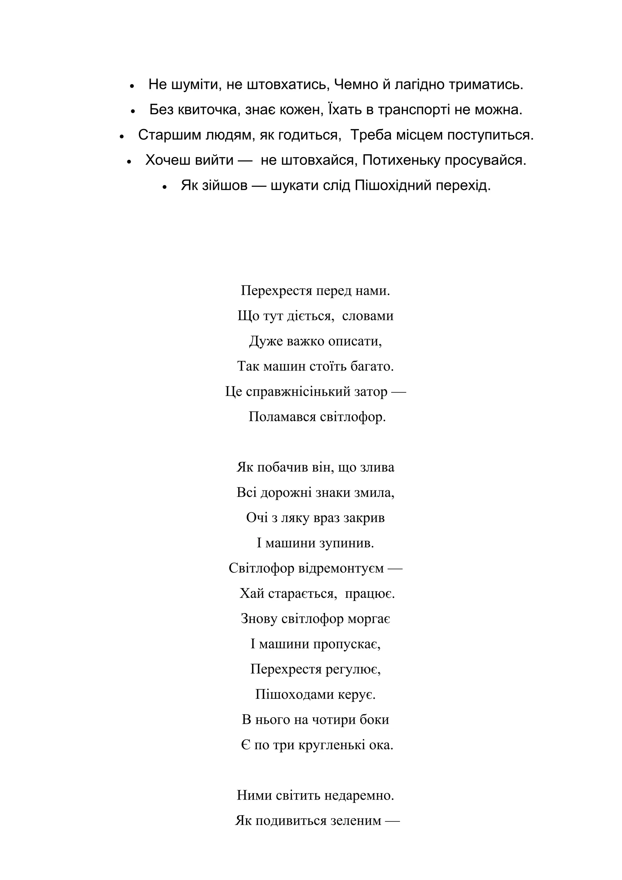 • Не шуміти, не штовхатись, Чемно й лагідно триматись.
• Без квиточка, знає кожен, Їхать в транспорті не можна.
• Старшим людям, як годиться, Треба місцем поступиться.
• Хочеш вийти — не штовхайся, Потихеньку просувайся.
• Як зійшов — шукати слід Пішохідний перехід.
Перехрестя перед нами.
Що тут діється, словами
Дуже важко описати,
Так машин стоїть багато.
Це справжнісінький затор —
Поламався світлофор.
Як побачив він, що злива
Всі дорожні знаки змила,
Очі з ляку враз закрив
І машини зупинив.
Світлофор відремонтуєм —
Хай старається, працює.
Знову світлофор моргає
І машини пропускає,
Перехрестя регулює,
Пішоходами керує.
В нього на чотири боки
Є по три кругленькі ока.
Ними світить недаремно.
Як подивиться зеленим —
 