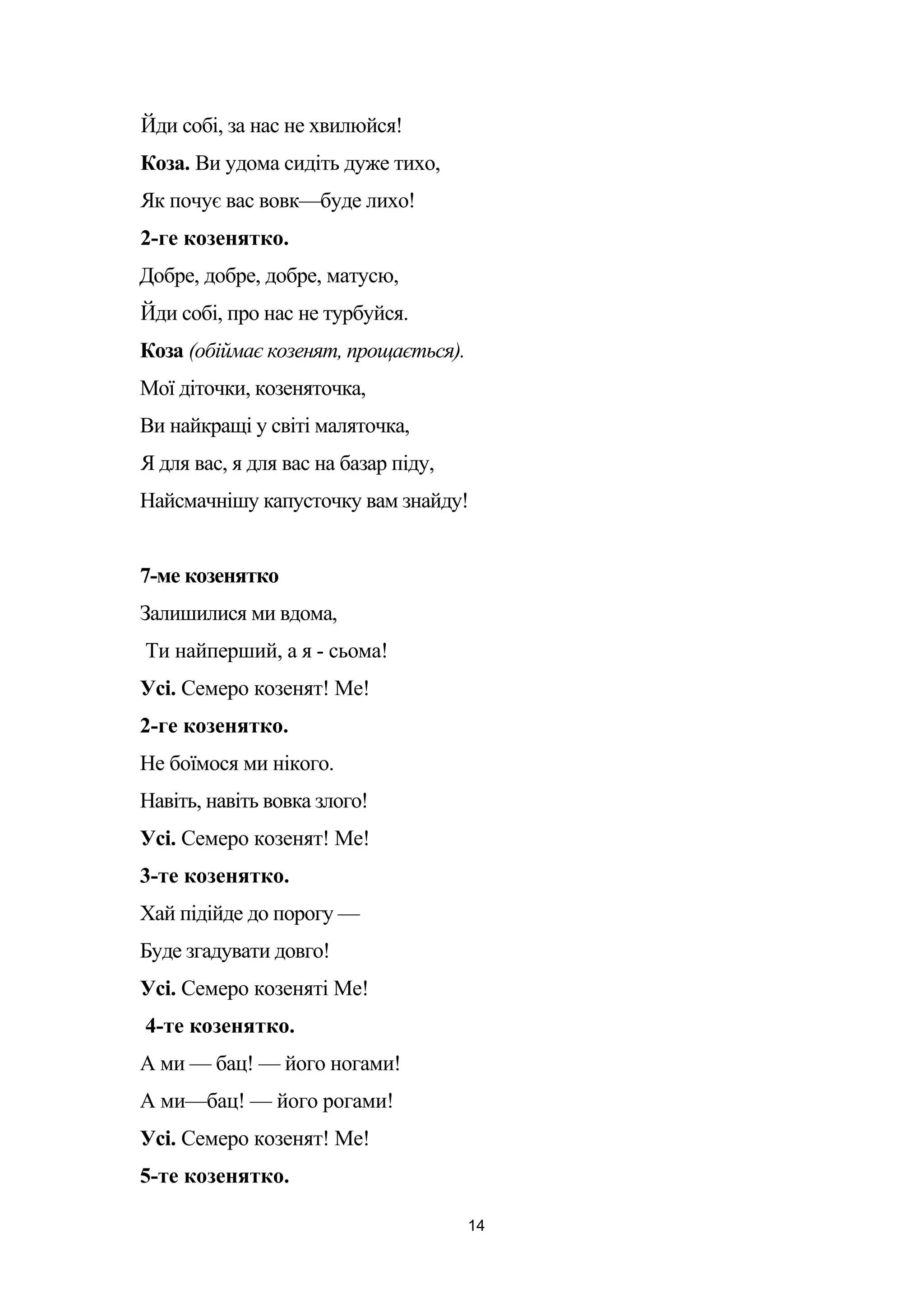 Йди собі, за нас не хвилюйся!
Коза. Ви удома сидіть дуже тихо,
Як почує вас вовк—буде лихо!
2-ге козенятко.
Добре, добре, добре, матусю,
Йди собі, про нас не турбуйся.
Коза (обіймає козенят, прощається).
Мої діточки, козеняточка,
Ви найкращі у світі маляточка,
Я для вас, я для вас на базар піду,
Найсмачнішу капусточку вам знайду!
7-ме козенятко
Залишилися ми вдома,
Ти найперший, а я - сьома!
Усі. Семеро козенят! Ме!
2-ге козенятко.
Не боїмося ми нікого.
Навіть, навіть вовка злого!
Усі. Семеро козенят! Ме!
3-те козенятко.
Хай підійде до порогу —
Буде згадувати довго!
Усі. Семеро козеняті Ме!
4-те козенятко.
А ми — бац! — його ногами!
А ми—бац! — його рогами!
Усі. Семеро козенят! Ме!
5-те козенятко.
14
 