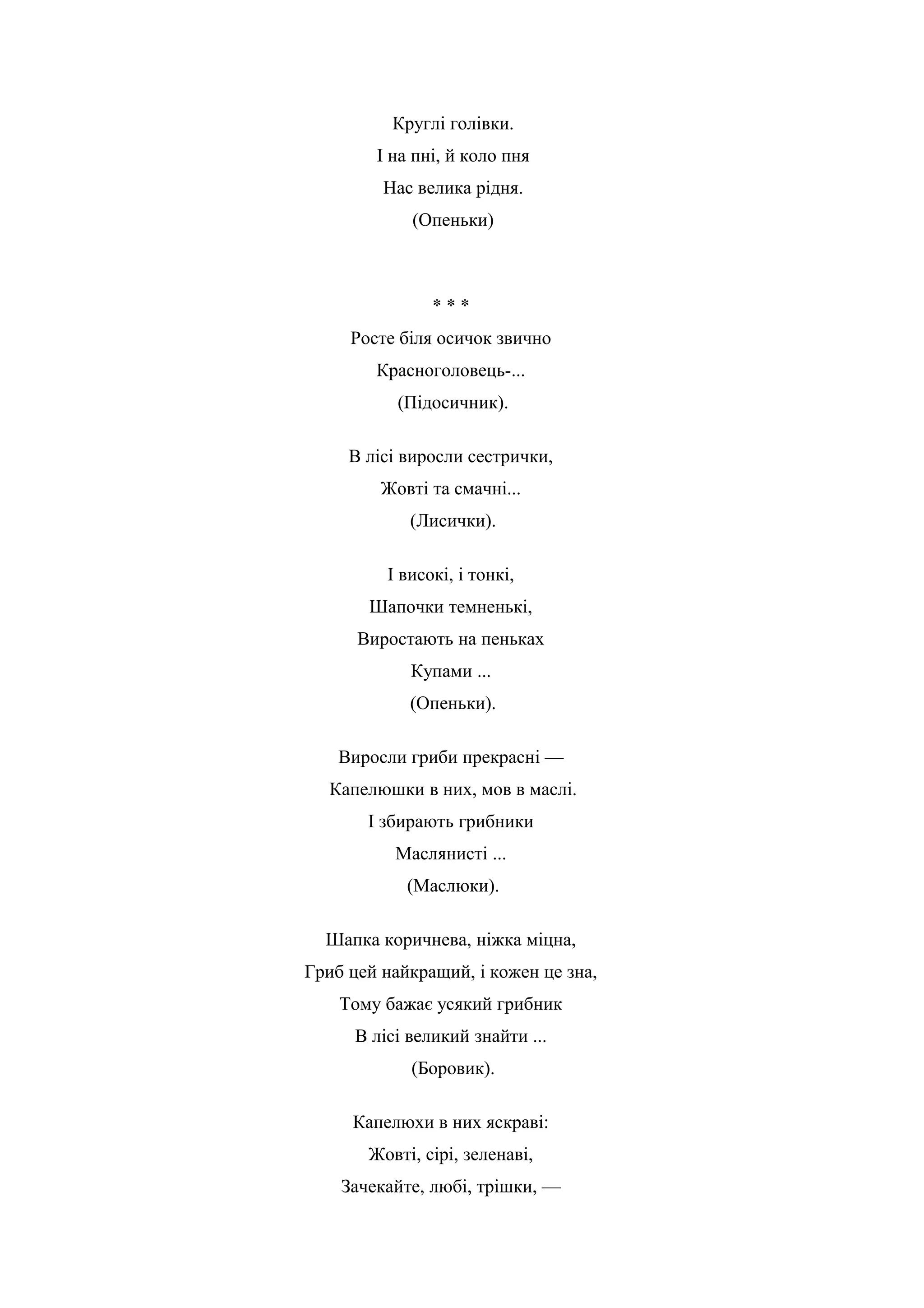 Круглі голівки.
І на пні, й коло пня
Нас велика рідня.
(Опеньки)
* * *
Росте біля осичок звично
Красноголовець-...
(Підосичник).
В лісі виросли сестрички,
Жовті та смачні...
(Лисички).
І високі, і тонкі,
Шапочки темненькі,
Виростають на пеньках
Купами ...
(Опеньки).
Виросли гриби прекрасні —
Капелюшки в них, мов в маслі.
І збирають грибники
Маслянисті ...
(Маслюки).
Шапка коричнева, ніжка міцна,
Гриб цей найкращий, і кожен це зна,
Тому бажає усякий грибник
В лісі великий знайти ...
(Боровик).
Капелюхи в них яскраві:
Жовті, сірі, зеленаві,
Зачекайте, любі, трішки, —
 