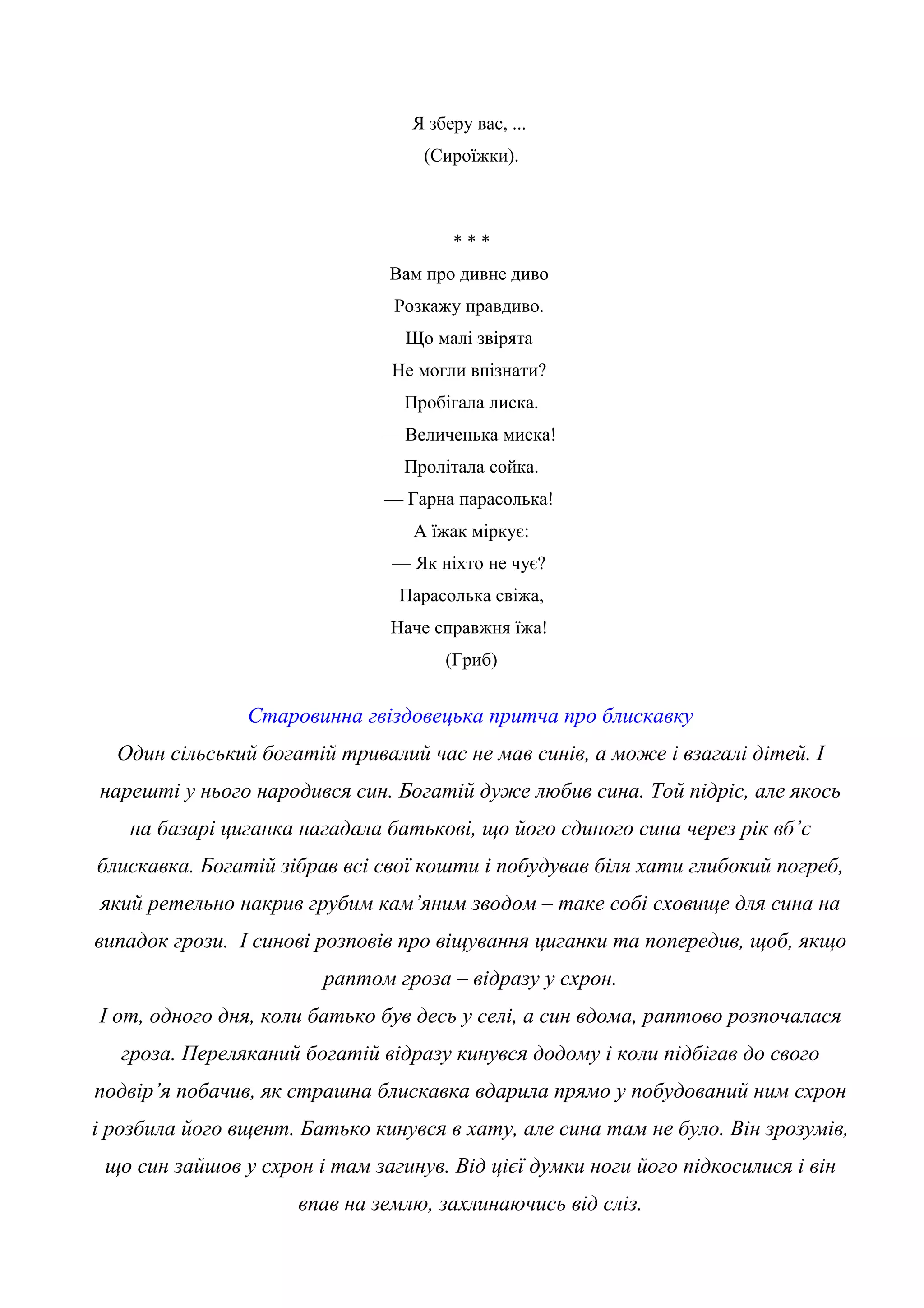 Я зберу вас, ...
(Сироїжки).
* * *
Вам про дивне диво
Розкажу правдиво.
Що малі звірята
Не могли впізнати?
Пробігала лиска.
— Величенька миска!
Пролітала сойка.
— Гарна парасолька!
А їжак міркує:
— Як ніхто не чує?
Парасолька свіжа,
Наче справжня їжа!
(Гриб)
Старовинна гвіздовецька притча про блискавку
Один сільський богатій тривалий час не мав синів, а може і взагалі дітей. І
нарешті у нього народився син. Богатій дуже любив сина. Той підріс, але якось
на базарі циганка нагадала батькові, що його єдиного сина через рік вб’є
блискавка. Богатій зібрав всі свої кошти і побудував біля хати глибокий погреб,
який ретельно накрив грубим кам’яним зводом – таке собі сховище для сина на
випадок грози. І синові розповів про віщування циганки та попередив, щоб, якщо
раптом гроза – відразу у схрон.
І от, одного дня, коли батько був десь у селі, а син вдома, раптово розпочалася
гроза. Переляканий богатій відразу кинувся додому і коли підбігав до свого
подвір’я побачив, як страшна блискавка вдарила прямо у побудований ним схрон
і розбила його вщент. Батько кинувся в хату, але сина там не було. Він зрозумів,
що син зайшов у схрон і там загинув. Від цієї думки ноги його підкосилися і він
впав на землю, захлинаючись від сліз.
 