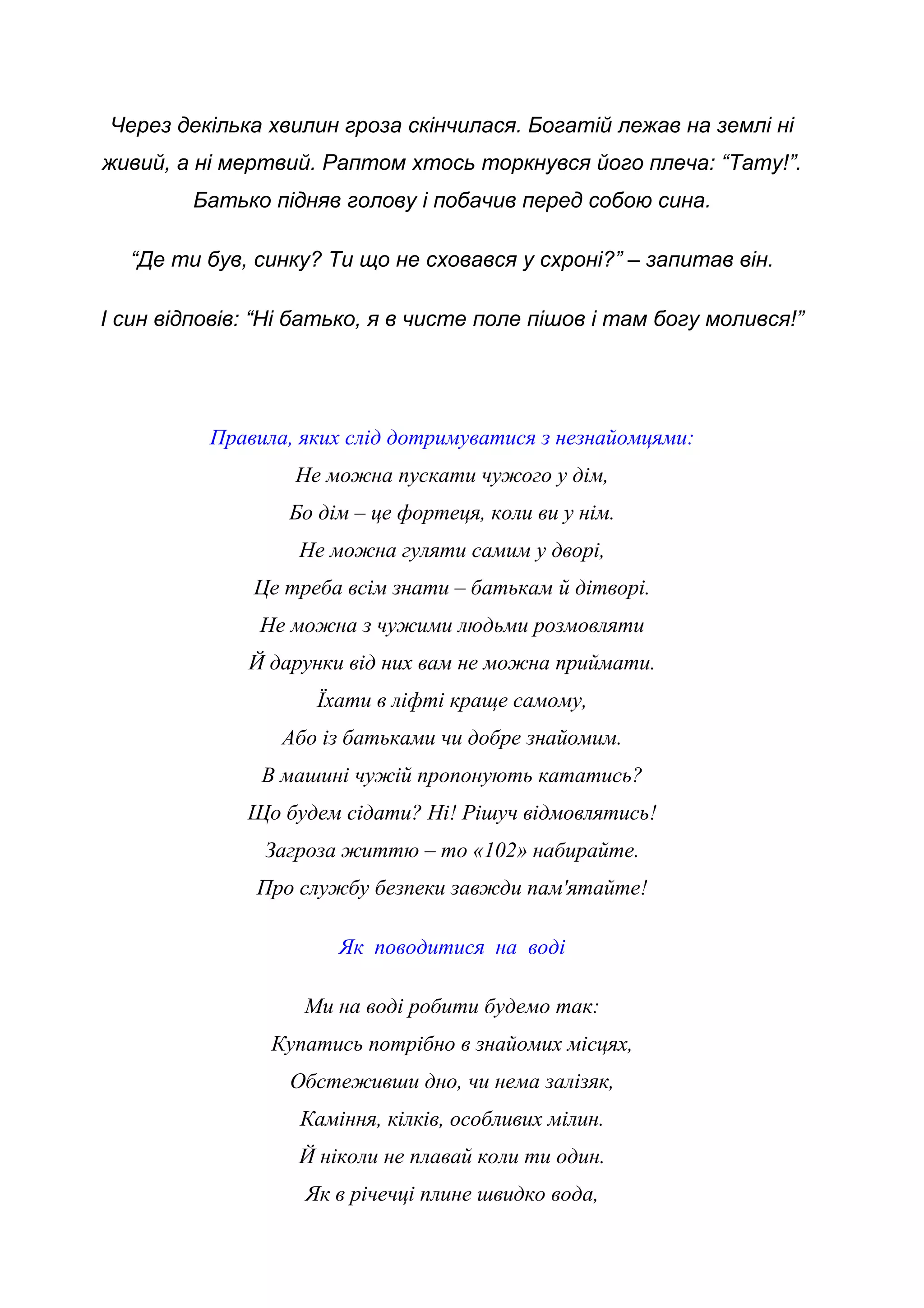 Через декілька хвилин гроза скінчилася. Богатій лежав на землі ні
живий, а ні мертвий. Раптом хтось торкнувся його плеча: “Тату!”.
Батько підняв голову і побачив перед собою сина.
“Де ти був, синку? Ти що не сховався у схроні?” – запитав він.
І син відповів: “Ні батько, я в чисте поле пішов і там богу молився!”
Правила, яких слід дотримуватися з незнайомцями:
Не можна пускати чужого у дім,
Бо дім – це фортеця, коли ви у нім.
Не можна гуляти самим у дворі,
Це треба всім знати – батькам й дітворі.
Не можна з чужими людьми розмовляти
Й дарунки від них вам не можна приймати.
Їхати в ліфті краще самому,
Або із батьками чи добре знайомим.
В машині чужій пропонують кататись?
Що будем сідати? Ні! Рішуч відмовлятись!
Загроза життю – то «102» набирайте.
Про службу безпеки завжди пам'ятайте!
Як поводитися на воді
Ми на воді робити будемо так:
Купатись потрібно в знайомих місцях,
Обстеживши дно, чи нема залізяк,
Каміння, кілків, особливих мілин.
Й ніколи не плавай коли ти один.
Як в річечці плине швидко вода,
 