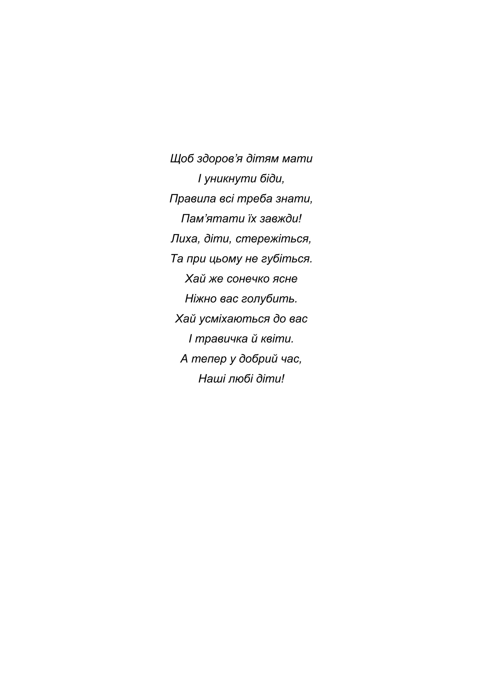 Щоб здоров’я дітям мати
І уникнути біди,
Правила всі треба знати,
Пам’ятати їх завжди!
Лиха, діти, стережіться,
Та при цьому не губіться.
Хай же сонечко ясне
Ніжно вас голубить.
Хай усміхаються до вас
І травичка й квіти.
А тепер у добрий час,
Наші любі діти!
 