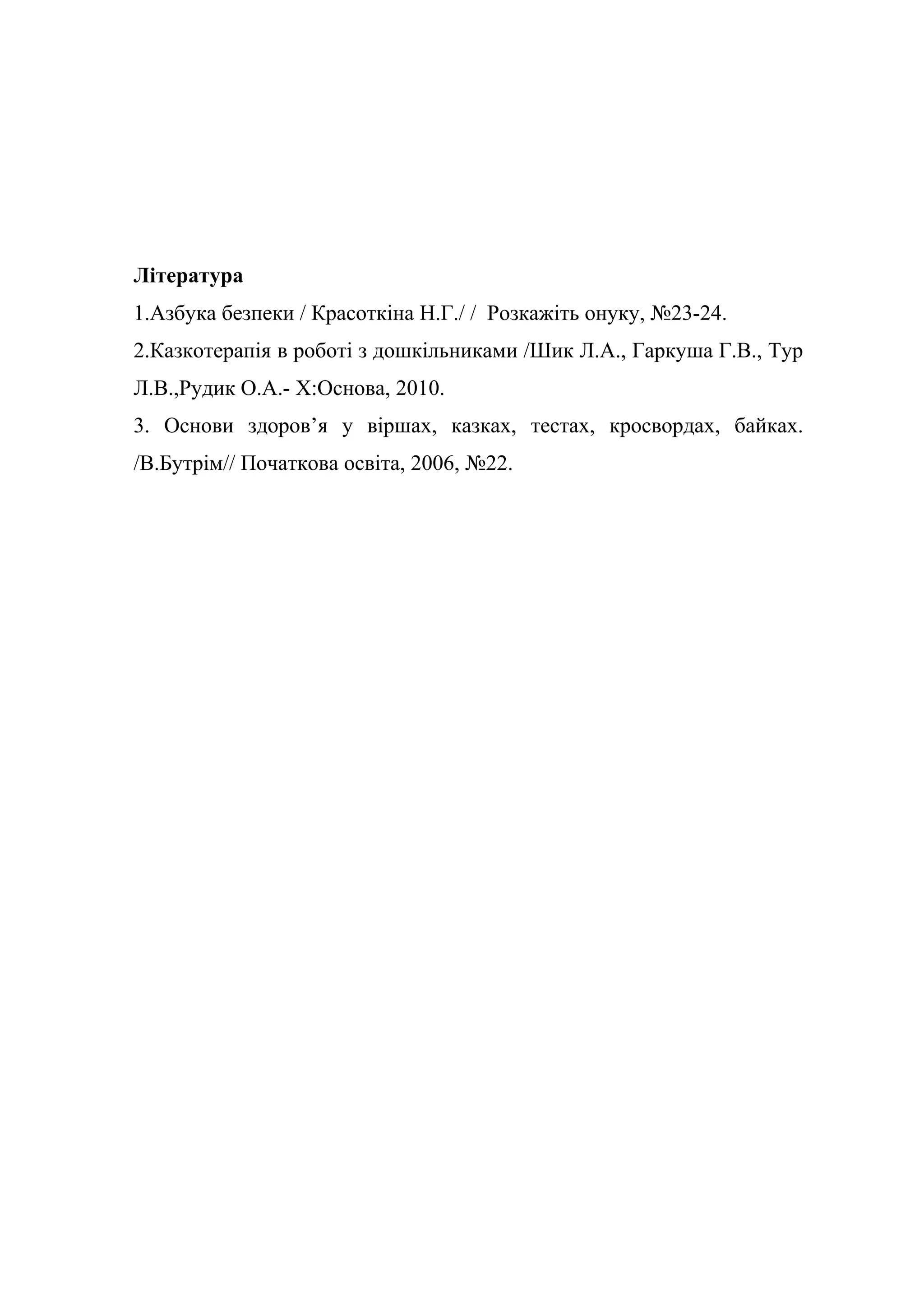 Література
1.Азбука безпеки / Красоткіна Н.Г./ / Розкажіть онуку, №23-24.
2.Казкотерапія в роботі з дошкільниками /Шик Л.А., Гаркуша Г.В., Тур
Л.В.,Рудик О.А.- Х:Основа, 2010.
3. Основи здоров’я у віршах, казках, тестах, кросвордах, байках.
/В.Бутрім// Початкова освіта, 2006, №22.
 