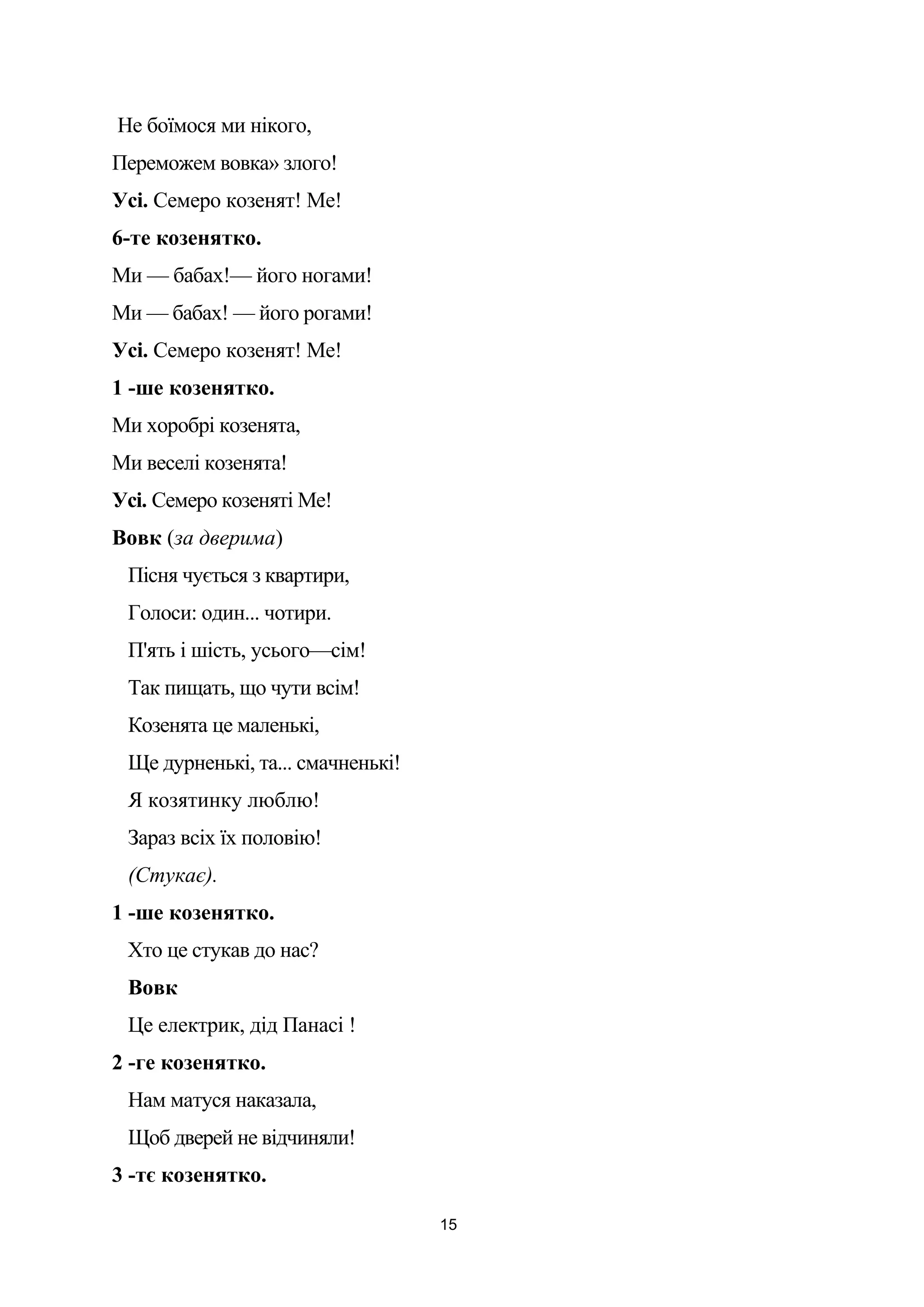 Не боїмося ми нікого,
Переможем вовка» злого!
Усі. Семеро козенят! Ме!
6-те козенятко.
Ми — бабах!— його ногами!
Ми — бабах! — його рогами!
Усі. Семеро козенят! Ме!
1 -ше козенятко.
Ми хоробрі козенята,
Ми веселі козенята!
Усі. Семеро козеняті Ме!
Вовк (за дверима)
Пісня чується з квартири,
Голоси: один... чотири.
П'ять і шість, усього—сім!
Так пищать, що чути всім!
Козенята це маленькі,
Ще дурненькі, та... смачненькі!
Я козятинку люблю!
Зараз всіх їх половію!
(Стукає).
1 -ше козенятко.
Хто це стукав до нас?
Вовк
Це електрик, дід Панасі !
2 -ге козенятко.
Нам матуся наказала,
Щоб дверей не відчиняли!
3 -тє козенятко.
15
 