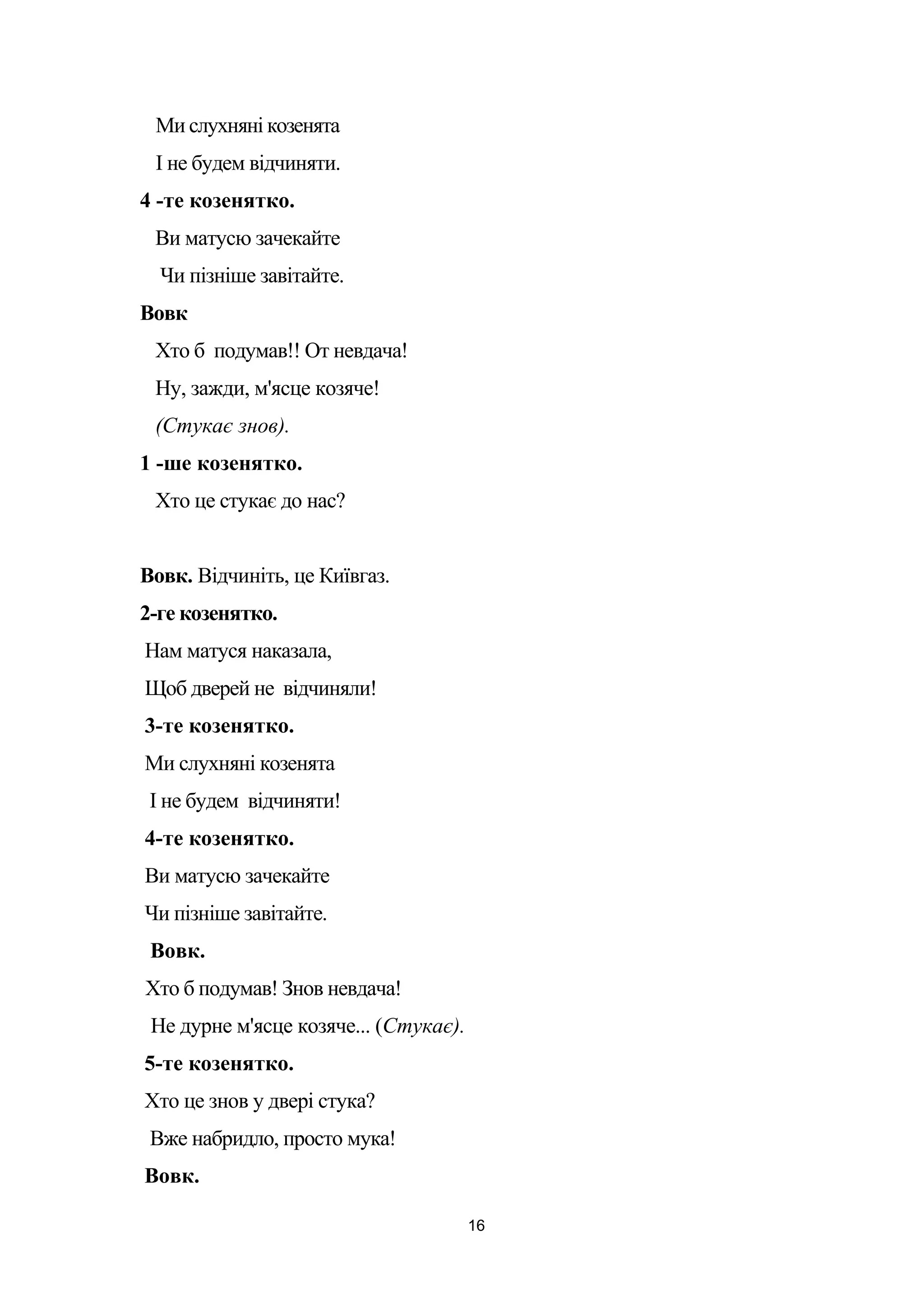 Ми слухняні козенята
І не будем відчиняти.
4 -те козенятко.
Ви матусю зачекайте
Чи пізніше завітайте.
Вовк
Хто б подумав!! От невдача!
Ну, зажди, м'ясце козяче!
(Стукає знов).
1 -ше козенятко.
Хто це стукає до нас?
Вовк. Відчиніть, це Київгаз.
2-ге козенятко.
Нам матуся наказала,
Щоб дверей не відчиняли!
3-те козенятко.
Ми слухняні козенята
І не будем відчиняти!
4-те козенятко.
Ви матусю зачекайте
Чи пізніше завітайте.
Вовк.
Хто б подумав! Знов невдача!
Не дурне м'ясце козяче... (Стукає).
5-те козенятко.
Хто це знов у двері стука?
Вже набридло, просто мука!
Вовк.
16
 