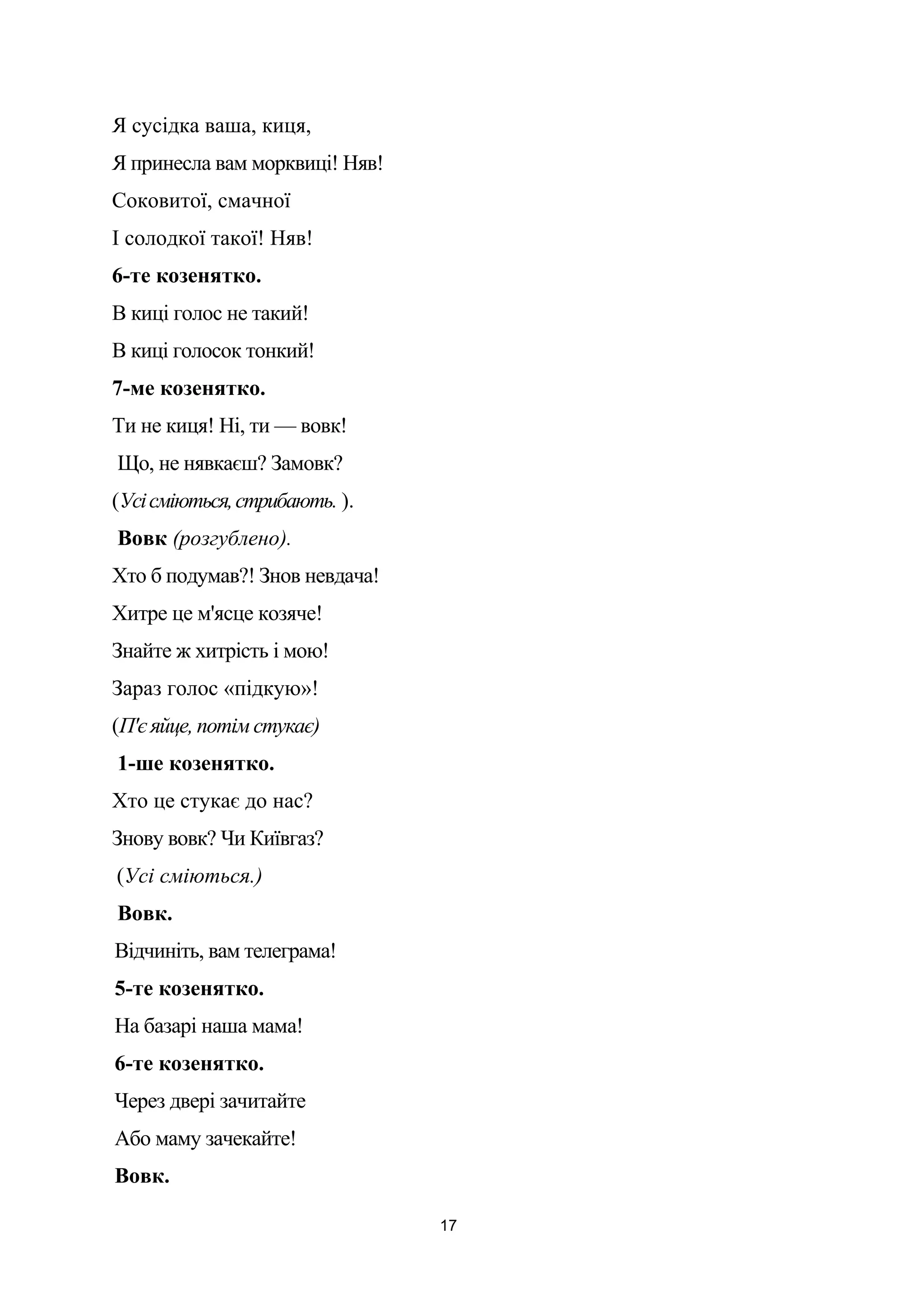 Я сусідка ваша, киця,
Я принесла вам морквиці! Няв!
Соковитої, смачної
І солодкої такої! Няв!
6-те козенятко.
В киці голос не такий!
В киці голосок тонкий!
7-ме козенятко.
Ти не киця! Ні, ти — вовк!
Що, не нявкаєш? Замовк?
(Усісміються,стрибають. ).
Вовк (розгублено).
Хто б подумав?! Знов невдача!
Хитре це м'ясце козяче!
Знайте ж хитрість і мою!
Зараз голос «підкую»!
(П'є яйце, потім стукає)
1-ше козенятко.
Хто це стукає до нас?
Знову вовк? Чи Київгаз?
(Усі сміються.)
Вовк.
Відчиніть, вам телеграма!
5-те козенятко.
На базарі наша мама!
6-те козенятко.
Через двері зачитайте
Або маму зачекайте!
Вовк.
17
 