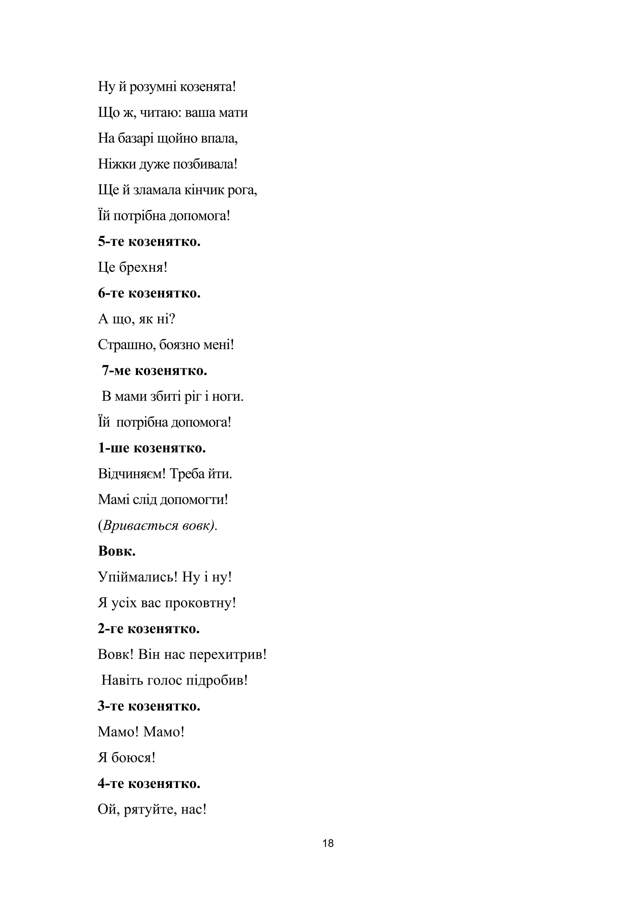 Ну й розумні козенята!
Що ж, читаю: ваша мати
На базарі щойно впала,
Ніжки дуже позбивала!
Ще й зламала кінчик рога,
Їй потрібна допомога!
5-те козенятко.
Це брехня!
6-те козенятко.
А що, як ні?
Страшно, боязно мені!
7-ме козенятко.
В мами збиті ріг і ноги.
Їй потрібна допомога!
1-ше козенятко.
Відчиняєм! Треба йти.
Мамі слід допомогти!
(Вривається вовк).
Вовк.
Упіймались! Ну і ну!
Я усіх вас проковтну!
2-ге козенятко.
Вовк! Він нас перехитрив!
Навіть голос підробив!
3-те козенятко.
Мамо! Мамо!
Я боюся!
4-те козенятко.
Ой, рятуйте, нас!
18
 