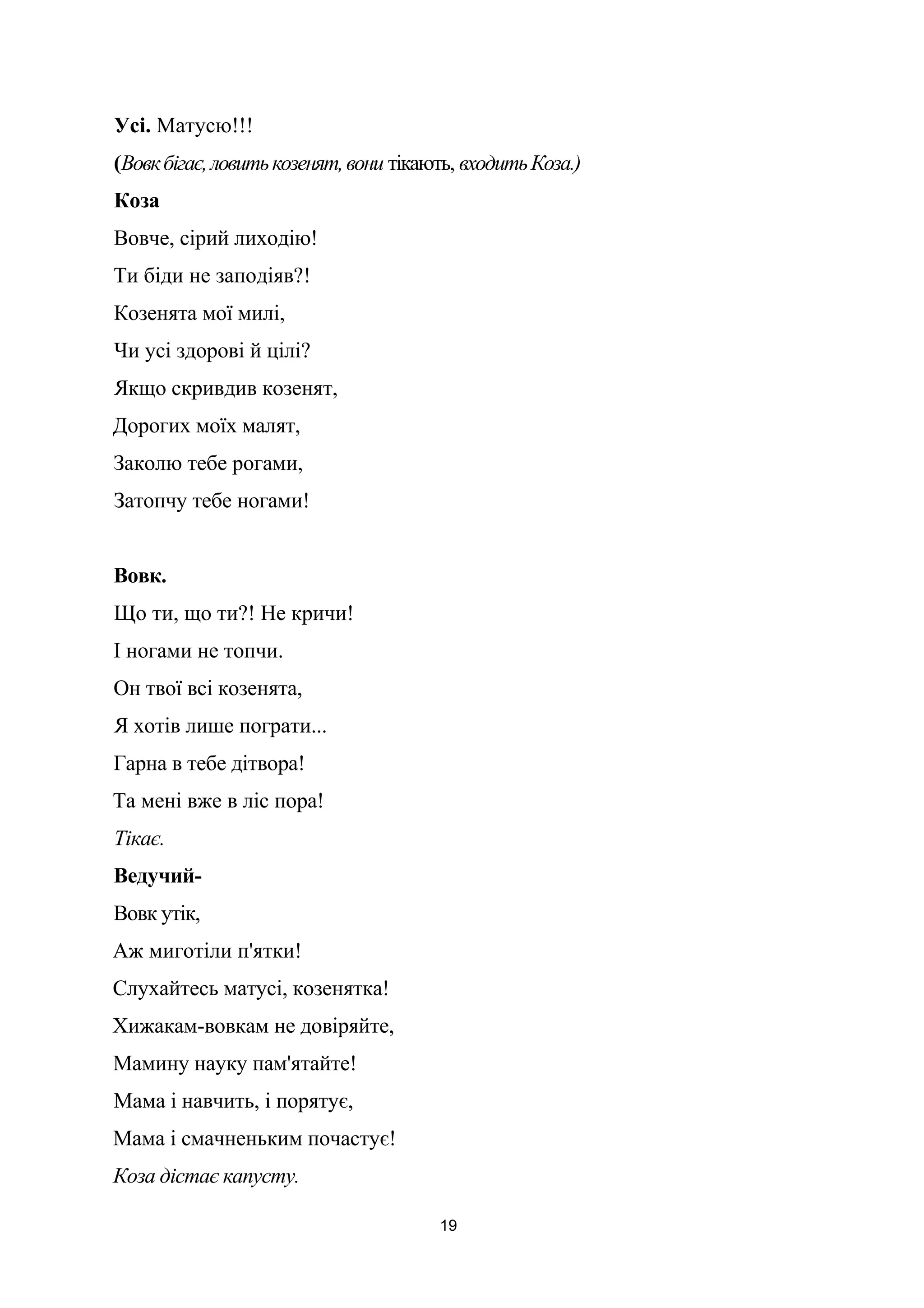 Усі. Матусю!!!
(Вовкбігає,ловитькозенят,вони тікають, входитьКоза.)
Коза
Вовче, сірий лиходію!
Ти біди не заподіяв?!
Козенята мої милі,
Чи усі здорові й цілі?
Якщо скривдив козенят,
Дорогих моїх малят,
Заколю тебе рогами,
Затопчу тебе ногами!
Вовк.
Що ти, що ти?! Не кричи!
І ногами не топчи.
Он твої всі козенята,
Я хотів лише пограти...
Гарна в тебе дітвора!
Та мені вже в ліс пора!
Тікає.
Ведучий-
Вовк утік,
Аж миготіли п'ятки!
Слухайтесь матусі, козенятка!
Хижакам-вовкам не довіряйте,
Мамину науку пам'ятайте!
Мама і навчить, і порятує,
Мама і смачненьким почастує!
Коза дістає капусту.
19
 