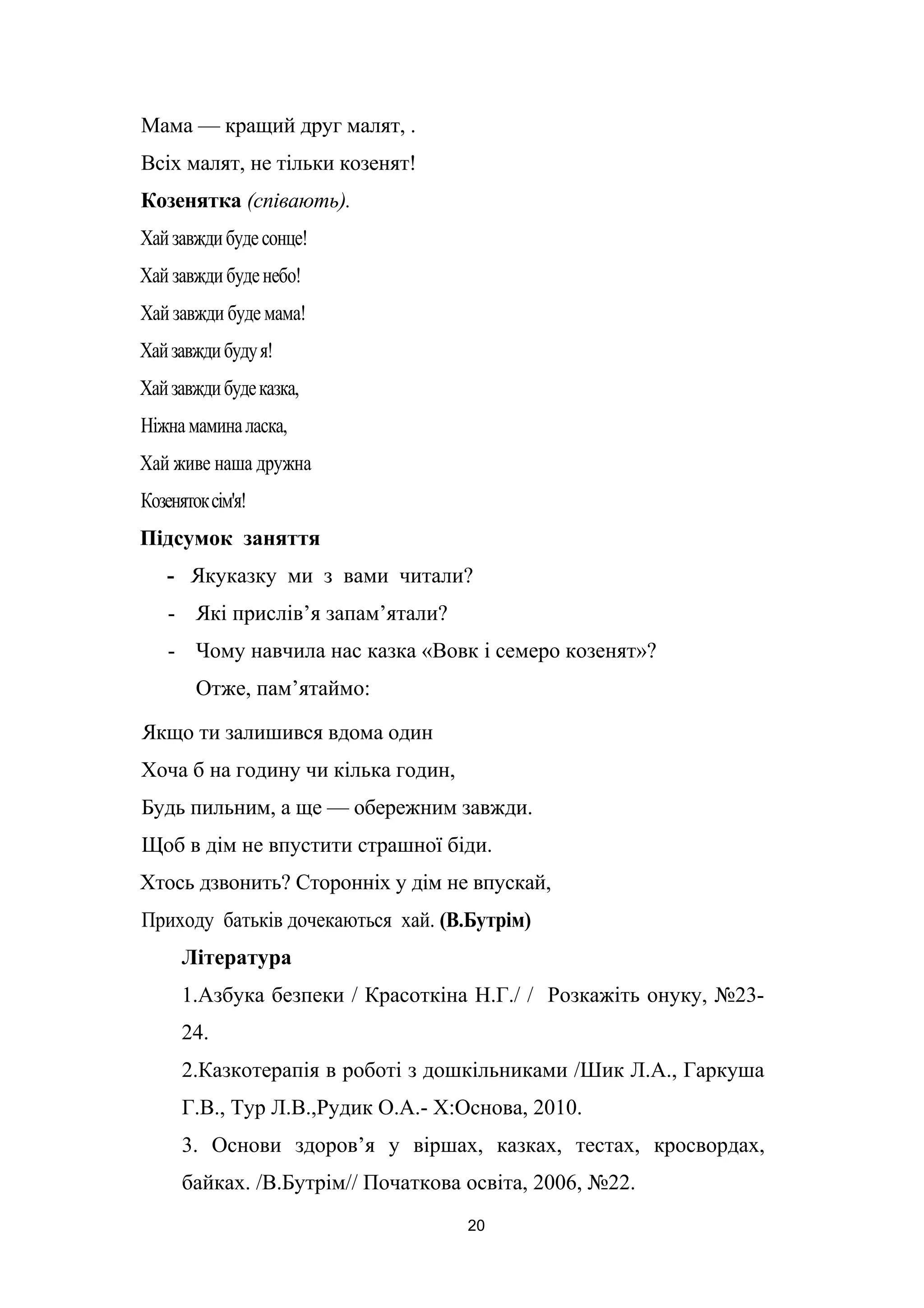 Мама — кращий друг малят, .
Всіх малят, не тільки козенят!
Козенятка (співають).
Хайзавждибудесонце!
Хай завждибуденебо!
Хай завжди буде мама!
Хайзавждибудуя!
Хайзавждибудеказка,
Ніжнамаминаласка,
Хай живе наша дружна
Козенятоксім'я!
Підсумок заняття
- Якуказку ми з вами читали?
- Які прислів’я запам’ятали?
- Чому навчила нас казка «Вовк і семеро козенят»?
Отже, пам’ятаймо:
Якщо ти залишився вдома один
Хоча б на годину чи кілька годин,
Будь пильним, а ще — обережним завжди.
Щоб в дім не впустити страшної біди.
Хтось дзвонить? Сторонніх у дім не впускай,
Приходу батьків дочекаються хай. (В.Бутрім)
Література
1.Азбука безпеки / Красоткіна Н.Г./ / Розкажіть онуку, №23-
24.
2.Казкотерапія в роботі з дошкільниками /Шик Л.А., Гаркуша
Г.В., Тур Л.В.,Рудик О.А.- Х:Основа, 2010.
3. Основи здоров’я у віршах, казках, тестах, кросвордах,
байках. /В.Бутрім// Початкова освіта, 2006, №22.
20
 