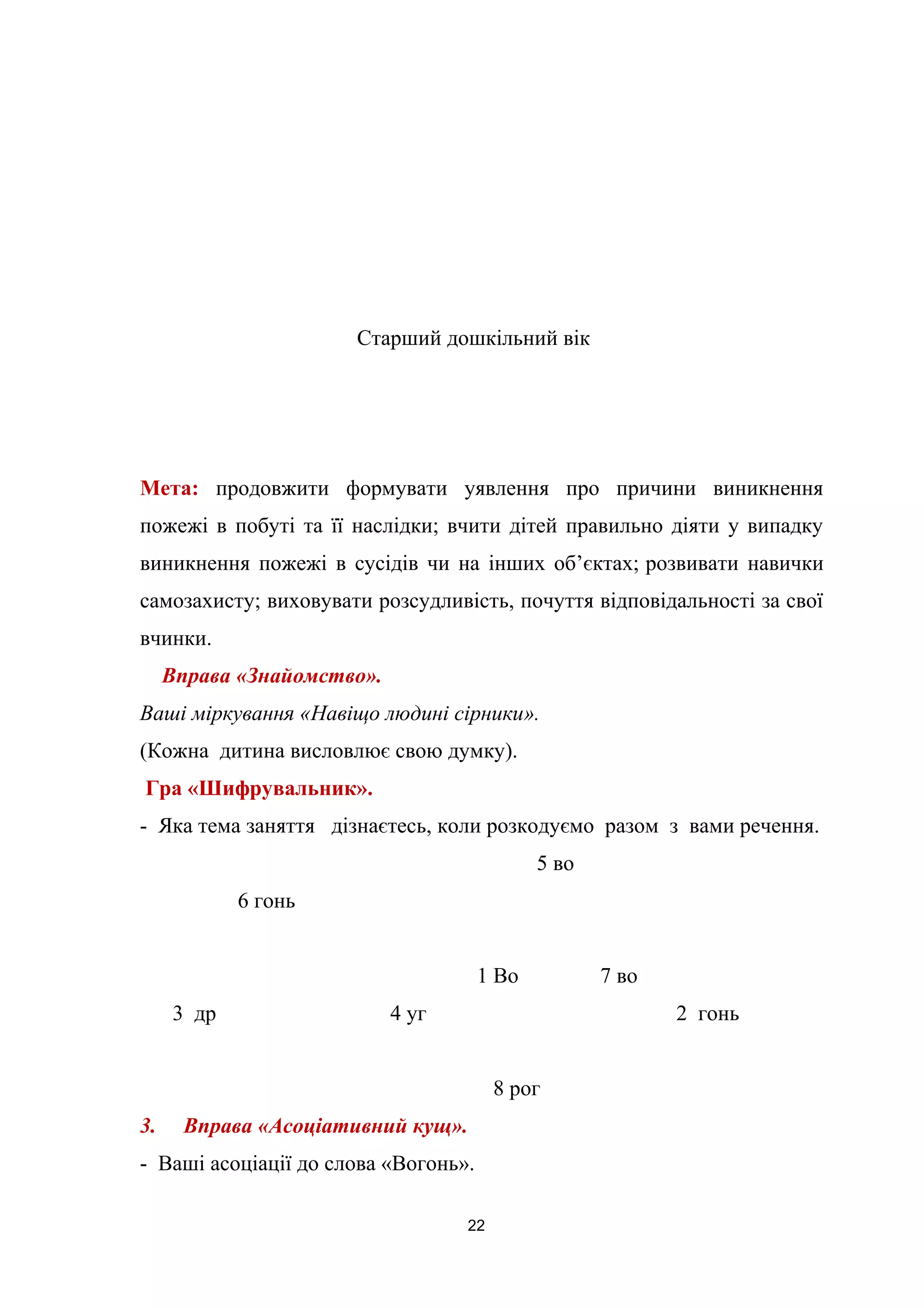 Старший дошкільний вік
Мета: продовжити формувати уявлення про причини виникнення
пожежі в побуті та її наслідки; вчити дітей правильно діяти у випадку
виникнення пожежі в сусідів чи на інших об’єктах; розвивати навички
самозахисту; виховувати розсудливість, почуття відповідальності за свої
вчинки.
Вправа «Знайомство».
Ваші міркування «Навіщо людині сірники».
(Кожна дитина висловлює свою думку).
Гра «Шифрувальник».
- Яка тема заняття дізнаєтесь, коли розкодуємо разом з вами речення.
5 во
6 гонь
1 Во 7 во
3 др 4 уг 2 гонь
8 рог
3. Вправа «Асоціативний кущ».
- Ваші асоціації до слова «Вогонь».
22
 