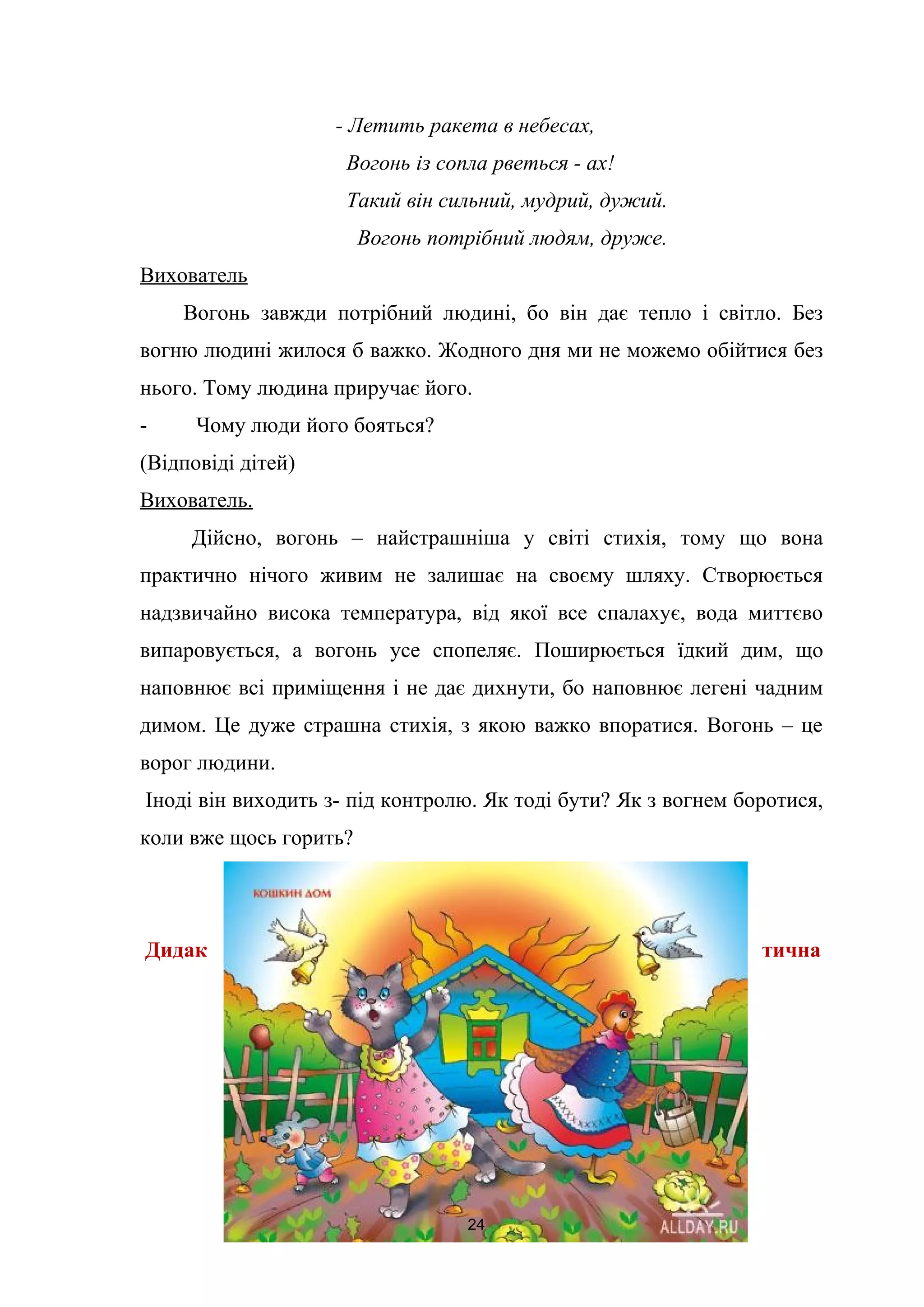 - Летить ракета в небесах,
Вогонь із сопла рветься - ах!
Такий він сильний, мудрий, дужий.
Вогонь потрібний людям, друже.
Вихователь
Вогонь завжди потрібний людині, бо він дає тепло і світло. Без
вогню людині жилося б важко. Жодного дня ми не можемо обійтися без
нього. Тому людина приручає його.
- Чому люди його бояться?
(Відповіді дітей)
Вихователь.
Дійсно, вогонь – найстрашніша у світі стихія, тому що вона
практично нічого живим не залишає на своєму шляху. Створюється
надзвичайно висока температура, від якої все спалахує, вода миттєво
випаровується, а вогонь усе спопеляє. Поширюється їдкий дим, що
наповнює всі приміщення і не дає дихнути, бо наповнює легені чадним
димом. Це дуже страшна стихія, з якою важко впоратися. Вогонь – це
ворог людини.
Іноді він виходить з- під контролю. Як тоді бути? Як з вогнем боротися,
коли вже щось горить?
Дидак тична
24
 