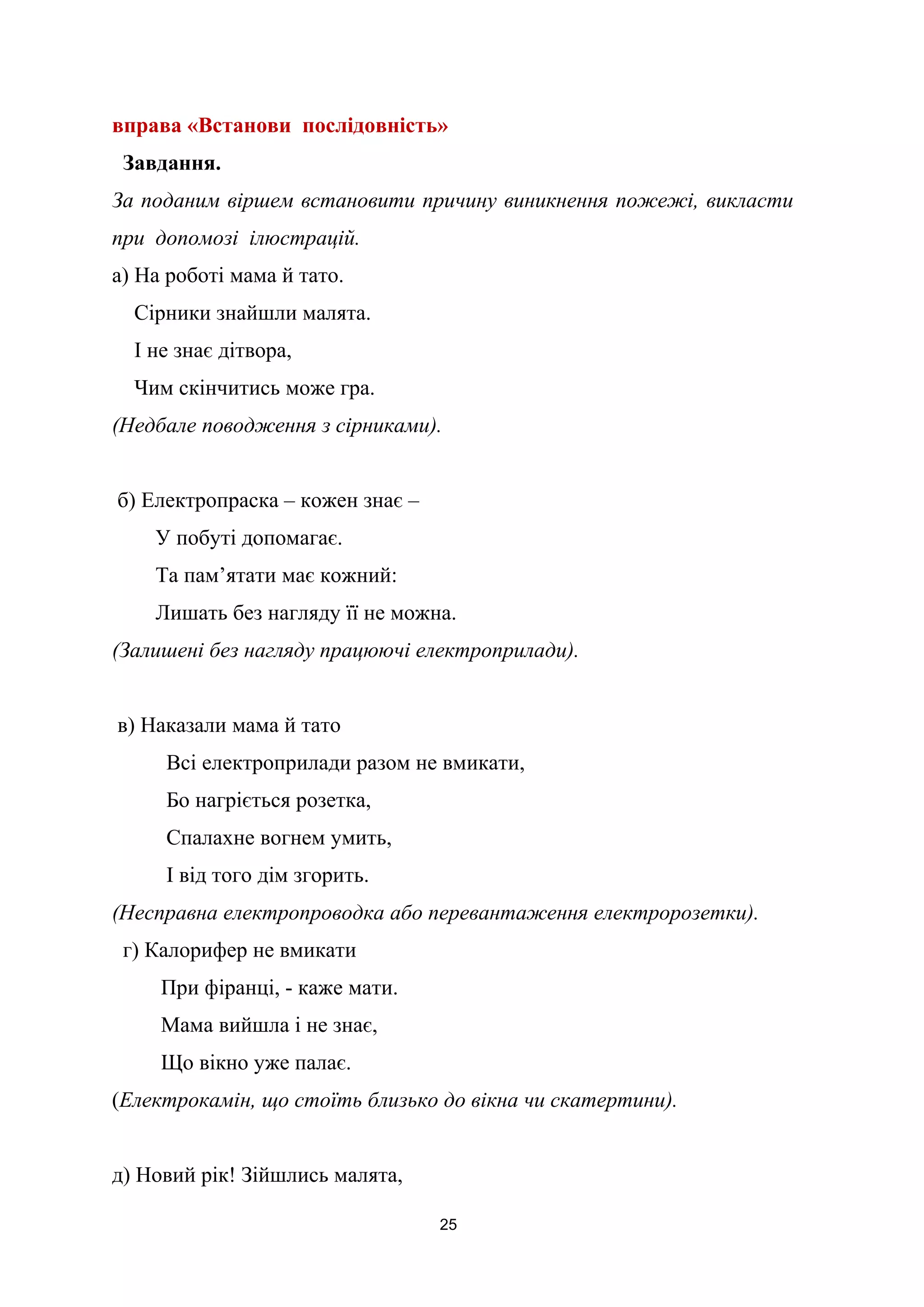 вправа «Встанови послідовність»
Завдання.
За поданим віршем встановити причину виникнення пожежі, викласти
при допомозі ілюстрацій.
а) На роботі мама й тато.
Сірники знайшли малята.
І не знає дітвора,
Чим скінчитись може гра.
(Недбале поводження з сірниками).
б) Електропраска – кожен знає –
У побуті допомагає.
Та пам’ятати має кожний:
Лишать без нагляду її не можна.
(Залишені без нагляду працюючі електроприлади).
в) Наказали мама й тато
Всі електроприлади разом не вмикати,
Бо нагріється розетка,
Спалахне вогнем умить,
І від того дім згорить.
(Несправна електропроводка або перевантаження електророзетки).
г) Калорифер не вмикати
При фіранці, - каже мати.
Мама вийшла і не знає,
Що вікно уже палає.
(Електрокамін, що стоїть близько до вікна чи скатертини).
д) Новий рік! Зійшлись малята,
25
 