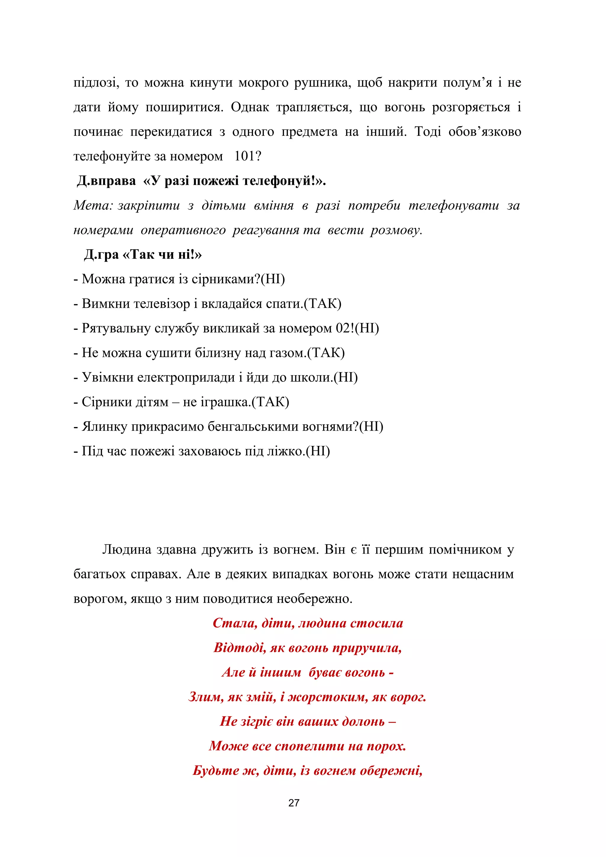 підлозі, то можна кинути мокрого рушника, щоб накрити полум’я і не
дати йому поширитися. Однак трапляється, що вогонь розгоряється і
починає перекидатися з одного предмета на інший. Тоді обов’язково
телефонуйте за номером 101?
Д.вправа «У разі пожежі телефонуй!».
Мета: закріпити з дітьми вміння в разі потреби телефонувати за
номерами оперативного реагування та вести розмову.
Д.гра «Так чи ні!»
- Можна гратися із сірниками?(НІ)
- Вимкни телевізор і вкладайся спати.(ТАК)
- Рятувальну службу викликай за номером 02!(НІ)
- Не можна сушити білизну над газом.(ТАК)
- Увімкни електроприлади і йди до школи.(НІ)
- Сірники дітям – не іграшка.(ТАК)
- Ялинку прикрасимо бенгальськими вогнями?(НІ)
- Під час пожежі заховаюсь під ліжко.(НІ)
Людина здавна дружить із вогнем. Він є її першим помічником у
багатьох справах. Але в деяких випадках вогонь може стати нещасним
ворогом, якщо з ним поводитися необережно.
Стала, діти, людина стосила
Відтоді, як вогонь приручила,
Але й іншим буває вогонь -
Злим, як змій, і жорстоким, як ворог.
Не зігріє він ваших долонь –
Може все спопелити на порох.
Будьте ж, діти, із вогнем обережні,
27
 