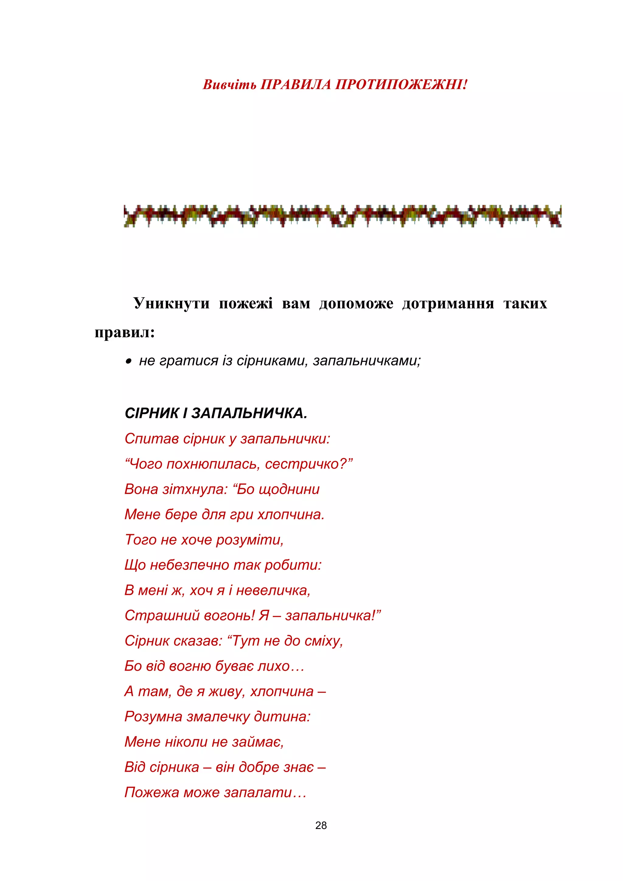 Вивчіть ПРАВИЛА ПРОТИПОЖЕЖНІ!
Уникнути пожежі вам допоможе дотримання таких
правил:
• не гратися із сірниками, запальничками;
СІРНИК І ЗАПАЛЬНИЧКА.
Спитав сірник у запальнички:
“Чого похнюпилась, сестричко?”
Вона зітхнула: “Бо щоднини
Мене бере для гри хлопчина.
Того не хоче розуміти,
Що небезпечно так робити:
В мені ж, хоч я і невеличка,
Страшний вогонь! Я – запальничка!”
Сірник сказав: “Тут не до сміху,
Бо від вогню буває лихо…
А там, де я живу, хлопчина –
Розумна змалечку дитина:
Мене ніколи не займає,
Від сірника – він добре знає –
Пожежа може запалати…
28
 