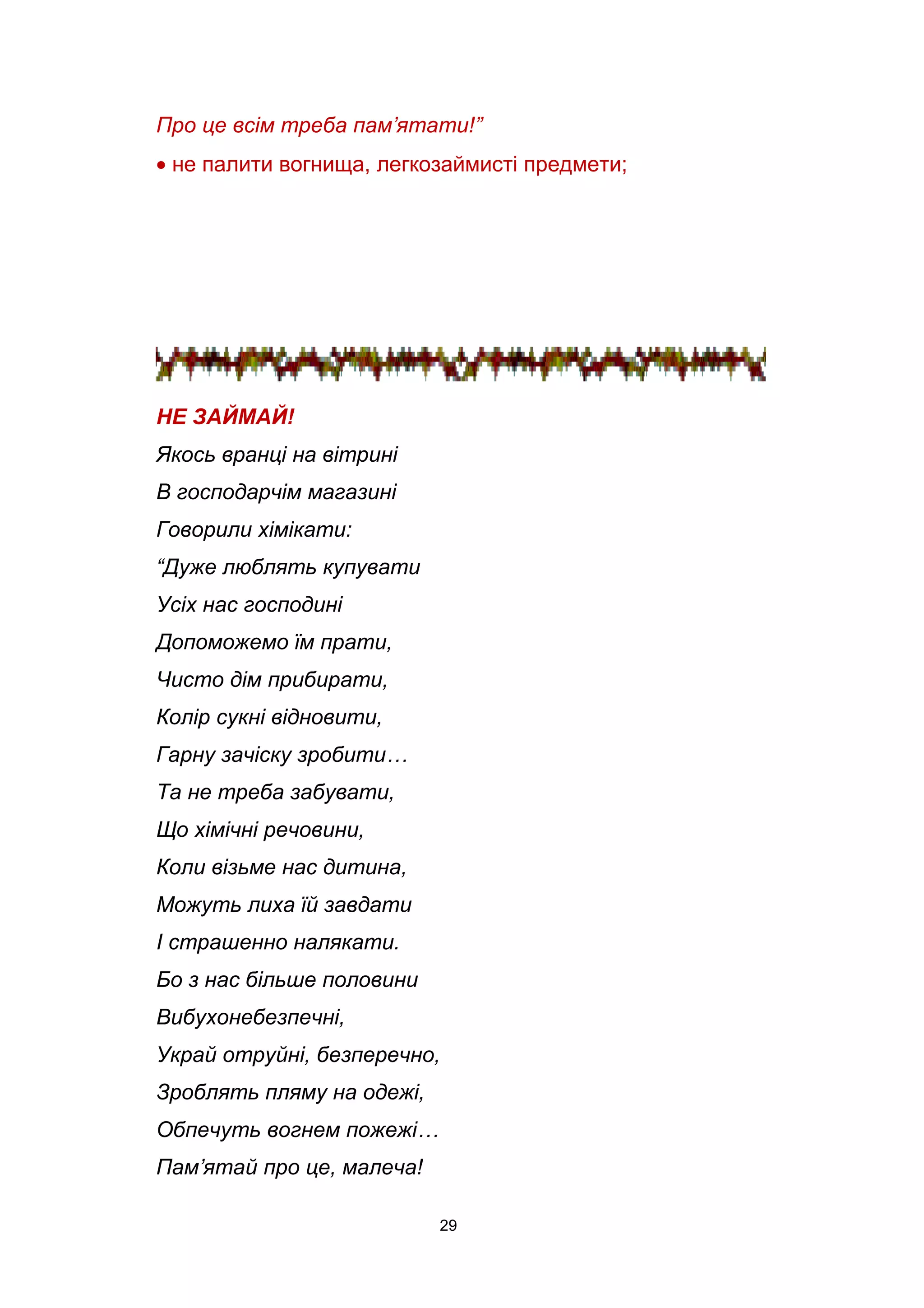Про це всім треба пам’ятати!”
• не палити вогнища, легкозаймисті предмети;
НЕ ЗАЙМАЙ!
Якось вранці на вітрині
В господарчім магазині
Говорили хімікати:
“Дуже люблять купувати
Усіх нас господині
Допоможемо їм прати,
Чисто дім прибирати,
Колір сукні відновити,
Гарну зачіску зробити…
Та не треба забувати,
Що хімічні речовини,
Коли візьме нас дитина,
Можуть лиха їй завдати
І страшенно налякати.
Бо з нас більше половини
Вибухонебезпечні,
Украй отруйні, безперечно,
Зроблять пляму на одежі,
Обпечуть вогнем пожежі…
Пам’ятай про це, малеча!
29
 
