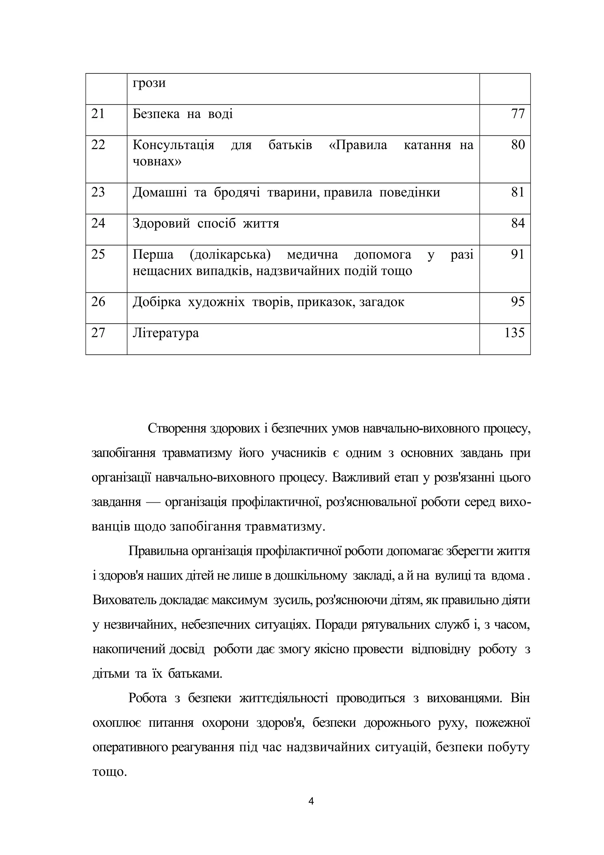 грози
21 Безпека на воді 77
22 Консультація для батьків «Правила катання на
човнах»
80
23 Домашні та бродячі тварини, правила поведінки 81
24 Здоровий спосіб життя 84
25 Перша (долікарська) медична допомога у разі
нещасних випадків, надзвичайних подій тощо
91
26 Добірка художніх творів, приказок, загадок 95
27 Література 135
Створення здорових і безпечних умов навчально-виховного процесу,
запобігання травматизму його учасників є одним з основних завдань при
організації навчально-виховного процесу. Важливий етап у розв'язанні цього
завдання — організація профілактичної, роз'яснювальної роботи серед вихо-
ванців щодо запобігання травматизму.
Правильна організація профілактичної роботи допомагає зберегти життя
і здоров'я наших дітей не лише в дошкільному закладі, а й на вулиці та вдома .
Вихователь докладає максимум зусиль, роз'яснюючи дітям, як правильно діяти
у незвичайних, небезпечних ситуаціях. Поради рятувальних служб і, з часом,
накопичений досвід роботи дає змогу якісно провести відповідну роботу з
дітьми та їх батьками.
Робота з безпеки життєдіяльності проводиться з вихованцями. Він
охоплює питання охорони здоров'я, безпеки дорожнього руху, пожежної
оперативного реагування під час надзвичайних ситуацій, безпеки побуту
тощо.
4
 