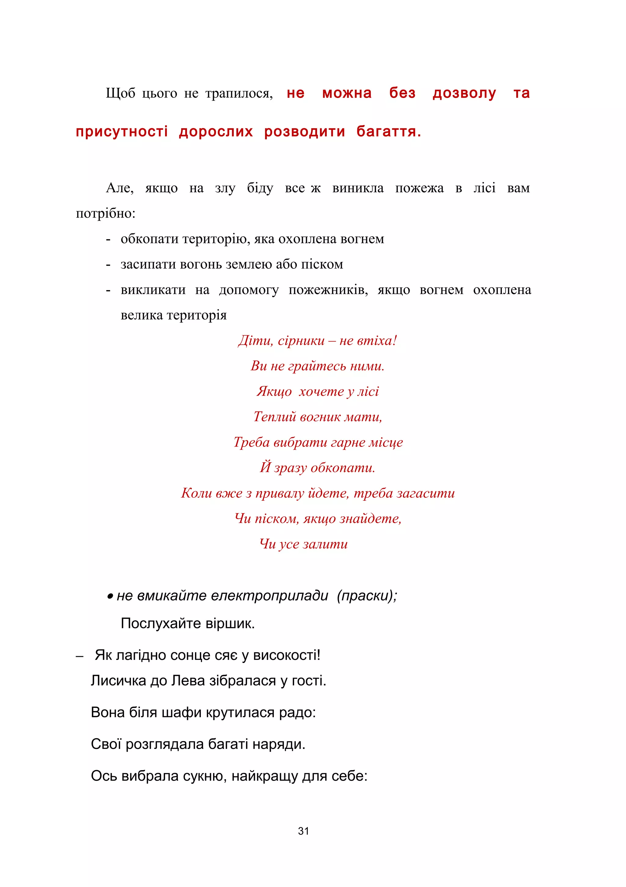 Щоб цього не трапилося, не можна без дозволу та
присутності дорослих розводити багаття.
Але, якщо на злу біду все ж виникла пожежа в лісі вам
потрібно:
- обкопати територію, яка охоплена вогнем
- засипати вогонь землею або піском
- викликати на допомогу пожежників, якщо вогнем охоплена
велика територія
Діти, сірники – не втіха!
Ви не грайтесь ними.
Якщо хочете у лісі
Теплий вогник мати,
Треба вибрати гарне місце
Й зразу обкопати.
Коли вже з привалу йдете, треба загасити
Чи піском, якщо знайдете,
Чи усе залити
• не вмикайте електроприлади (праски);
Послухайте віршик.
– Як лагідно сонце сяє у високості!
Лисичка до Лева зібралася у гості.
Вона біля шафи крутилася радо:
Свої розглядала багаті наряди.
Ось вибрала сукню, найкращу для себе:
31
 