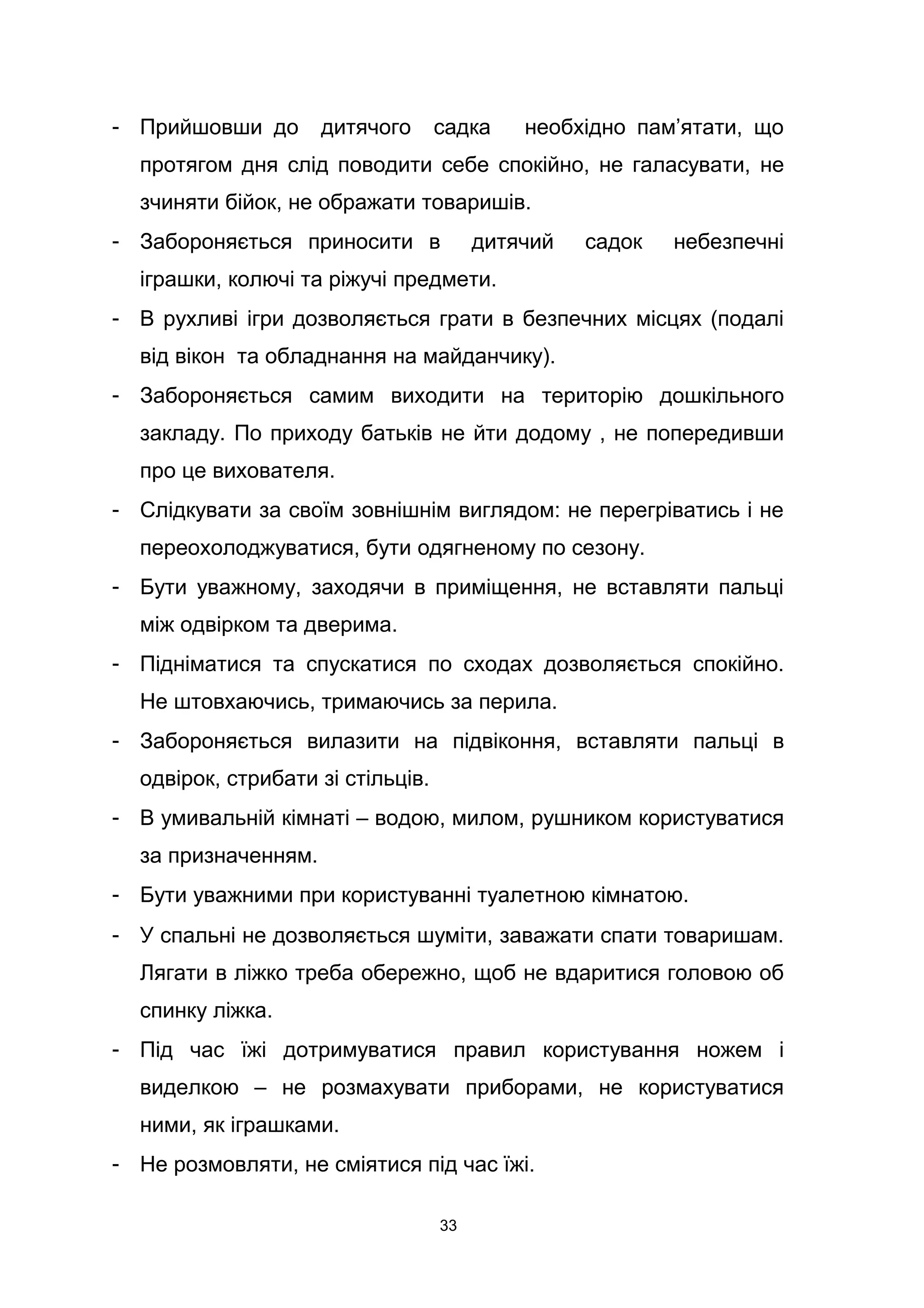 - Прийшовши до дитячого садка необхідно пам’ятати, що
протягом дня слід поводити себе спокійно, не галасувати, не
зчиняти бійок, не ображати товаришів.
- Забороняється приносити в дитячий садок небезпечні
іграшки, колючі та ріжучі предмети.
- В рухливі ігри дозволяється грати в безпечних місцях (подалі
від вікон та обладнання на майданчику).
- Забороняється самим виходити на територію дошкільного
закладу. По приходу батьків не йти додому , не попередивши
про це вихователя.
- Слідкувати за своїм зовнішнім виглядом: не перегріватись і не
переохолоджуватися, бути одягненому по сезону.
- Бути уважному, заходячи в приміщення, не вставляти пальці
між одвірком та дверима.
- Підніматися та спускатися по сходах дозволяється спокійно.
Не штовхаючись, тримаючись за перила.
- Забороняється вилазити на підвіконня, вставляти пальці в
одвірок, стрибати зі стільців.
- В умивальній кімнаті – водою, милом, рушником користуватися
за призначенням.
- Бути уважними при користуванні туалетною кімнатою.
- У спальні не дозволяється шуміти, заважати спати товаришам.
Лягати в ліжко треба обережно, щоб не вдаритися головою об
спинку ліжка.
- Під час їжі дотримуватися правил користування ножем і
виделкою – не розмахувати приборами, не користуватися
ними, як іграшками.
- Не розмовляти, не сміятися під час їжі.
33
 