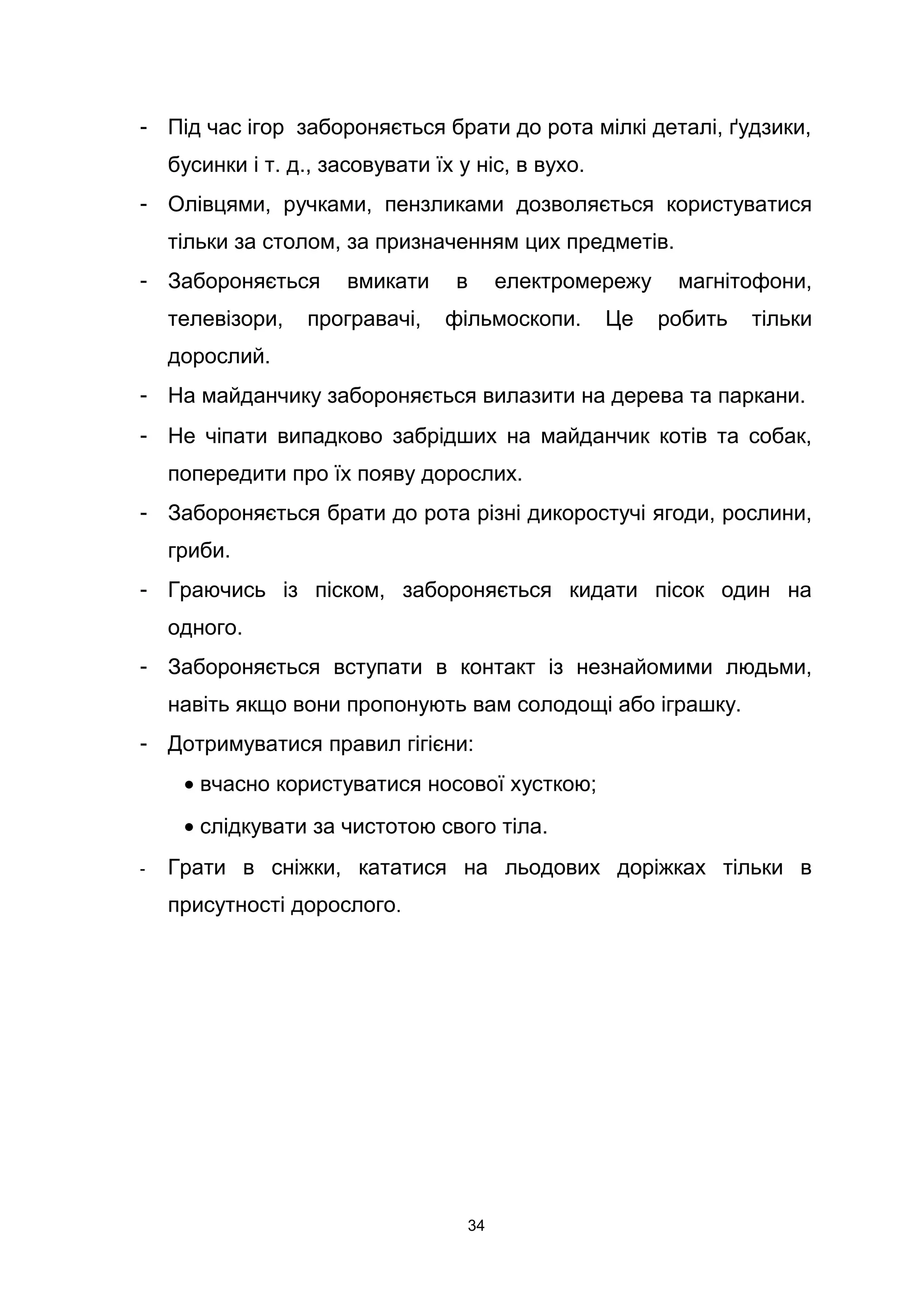 - Під час ігор забороняється брати до рота мілкі деталі, ґудзики,
бусинки і т. д., засовувати їх у ніс, в вухо.
- Олівцями, ручками, пензликами дозволяється користуватися
тільки за столом, за призначенням цих предметів.
- Забороняється вмикати в електромережу магнітофони,
телевізори, програвачі, фільмоскопи. Це робить тільки
дорослий.
- На майданчику забороняється вилазити на дерева та паркани.
- Не чіпати випадково забрідших на майданчик котів та собак,
попередити про їх появу дорослих.
- Забороняється брати до рота різні дикоростучі ягоди, рослини,
гриби.
- Граючись із піском, забороняється кидати пісок один на
одного.
- Забороняється вступати в контакт із незнайомими людьми,
навіть якщо вони пропонують вам солодощі або іграшку.
- Дотримуватися правил гігієни:
• вчасно користуватися носової хусткою;
• слідкувати за чистотою свого тіла.
- Грати в сніжки, кататися на льодових доріжках тільки в
присутності дорослого.
34
 
