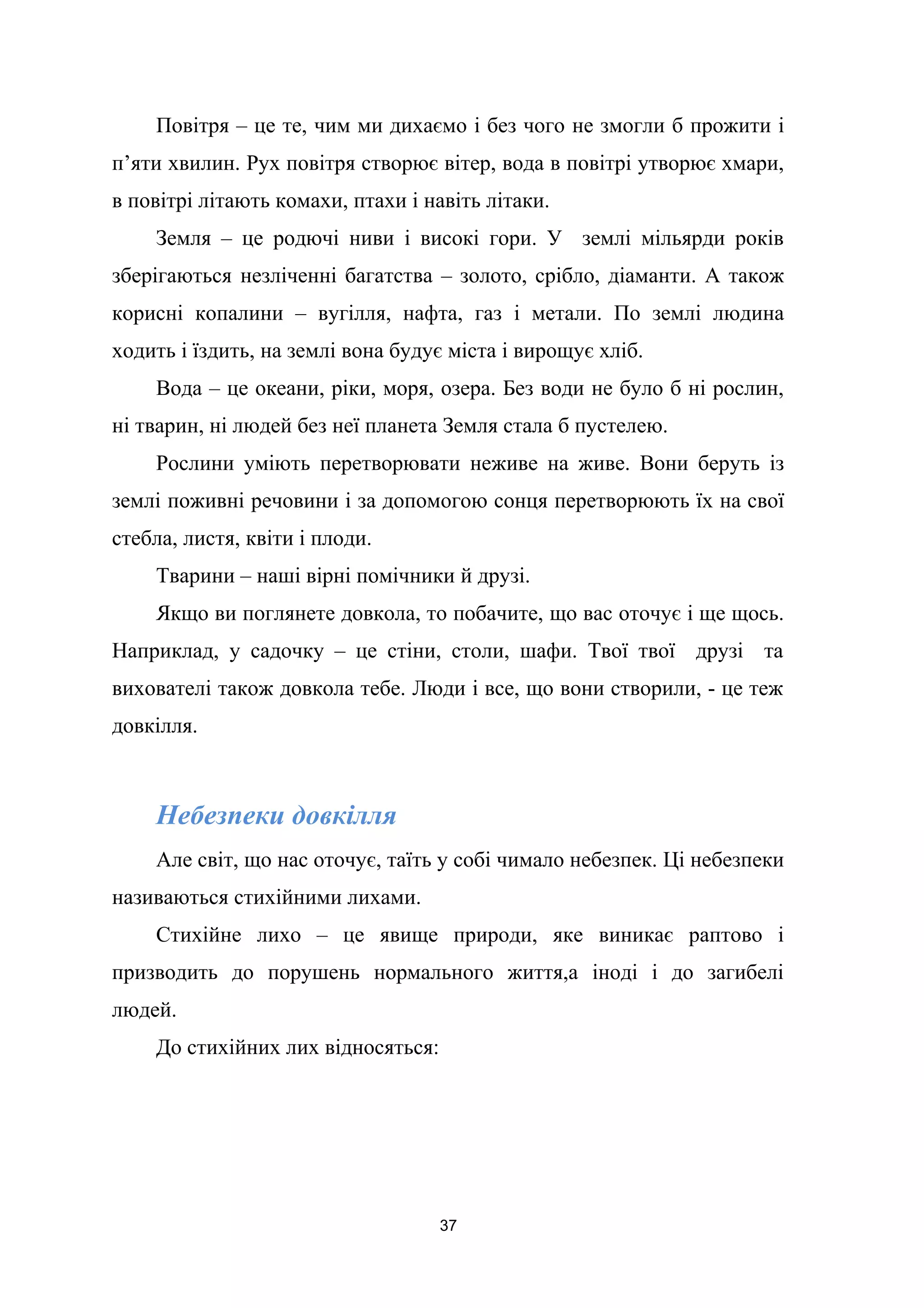 Повітря – це те, чим ми дихаємо і без чого не змогли б прожити і
п’яти хвилин. Рух повітря створює вітер, вода в повітрі утворює хмари,
в повітрі літають комахи, птахи і навіть літаки.
Земля – це родючі ниви і високі гори. У землі мільярди років
зберігаються незліченні багатства – золото, срібло, діаманти. А також
корисні копалини – вугілля, нафта, газ і метали. По землі людина
ходить і їздить, на землі вона будує міста і вирощує хліб.
Вода – це океани, ріки, моря, озера. Без води не було б ні рослин,
ні тварин, ні людей без неї планета Земля стала б пустелею.
Рослини уміють перетворювати неживе на живе. Вони беруть із
землі поживні речовини і за допомогою сонця перетворюють їх на свої
стебла, листя, квіти і плоди.
Тварини – наші вірні помічники й друзі.
Якщо ви поглянете довкола, то побачите, що вас оточує і ще щось.
Наприклад, у садочку – це стіни, столи, шафи. Твої твої друзі та
вихователі також довкола тебе. Люди і все, що вони створили, - це теж
довкілля.
Небезпеки довкілля
Але світ, що нас оточує, таїть у собі чимало небезпек. Ці небезпеки
називаються стихійними лихами.
Стихійне лихо – це явище природи, яке виникає раптово і
призводить до порушень нормального життя,а іноді і до загибелі
людей.
До стихійних лих відносяться:
37
 