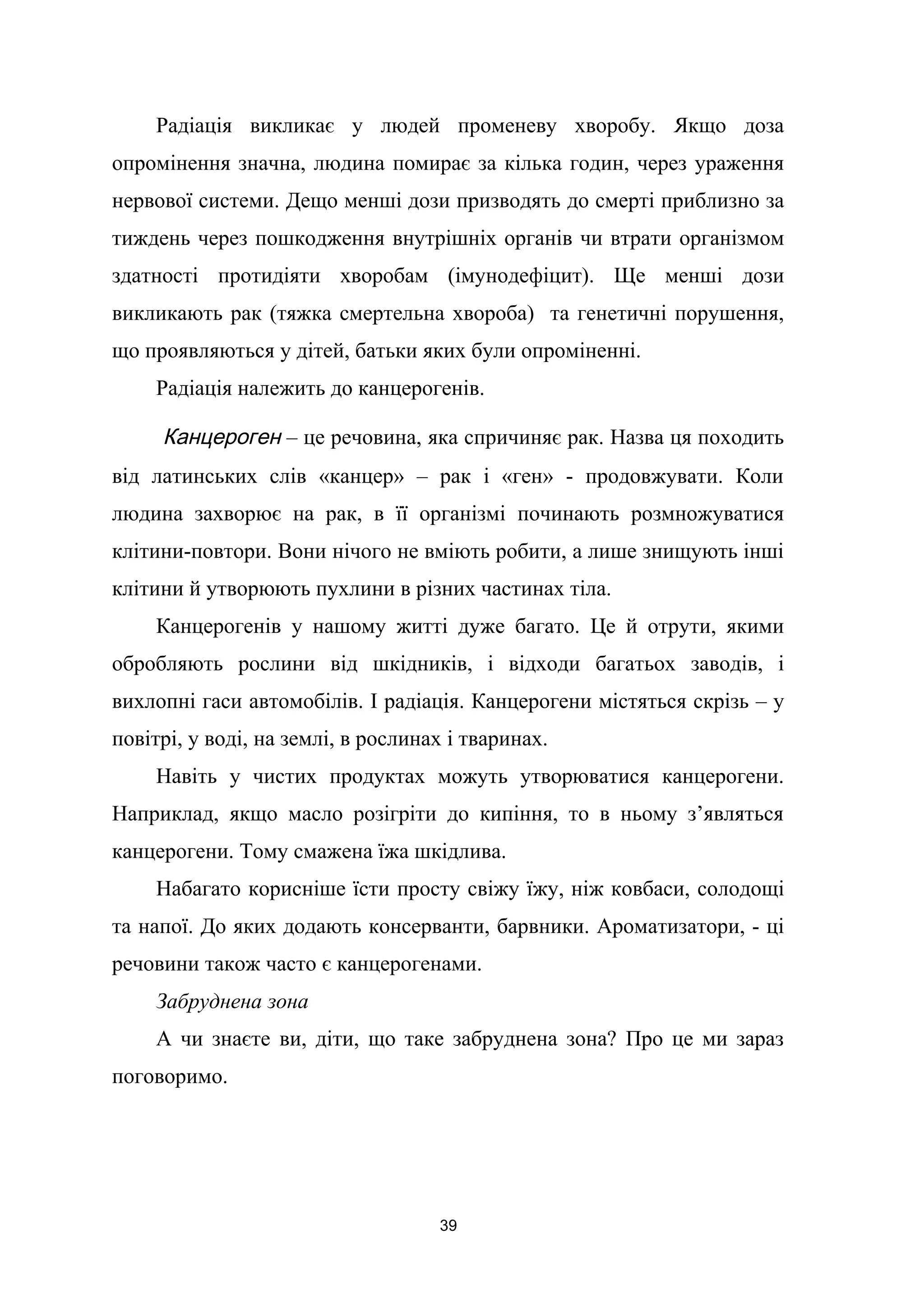Радіація викликає у людей променеву хворобу. Якщо доза
опромінення значна, людина помирає за кілька годин, через ураження
нервової системи. Дещо менші дози призводять до смерті приблизно за
тиждень через пошкодження внутрішніх органів чи втрати організмом
здатності протидіяти хворобам (імунодефіцит). Ще менші дози
викликають рак (тяжка смертельна хвороба) та генетичні порушення,
що проявляються у дітей, батьки яких були опроміненні.
Радіація належить до канцерогенів.
Канцероген – це речовина, яка спричиняє рак. Назва ця походить
від латинських слів «канцер» – рак і «ген» - продовжувати. Коли
людина захворює на рак, в її організмі починають розмножуватися
клітини-повтори. Вони нічого не вміють робити, а лише знищують інші
клітини й утворюють пухлини в різних частинах тіла.
Канцерогенів у нашому житті дуже багато. Це й отрути, якими
обробляють рослини від шкідників, і відходи багатьох заводів, і
вихлопні гаси автомобілів. І радіація. Канцерогени містяться скрізь – у
повітрі, у воді, на землі, в рослинах і тваринах.
Навіть у чистих продуктах можуть утворюватися канцерогени.
Наприклад, якщо масло розігріти до кипіння, то в ньому з’являться
канцерогени. Тому смажена їжа шкідлива.
Набагато корисніше їсти просту свіжу їжу, ніж ковбаси, солодощі
та напої. До яких додають консерванти, барвники. Ароматизатори, - ці
речовини також часто є канцерогенами.
Забруднена зона
А чи знаєте ви, діти, що таке забруднена зона? Про це ми зараз
поговоримо.
39
 
