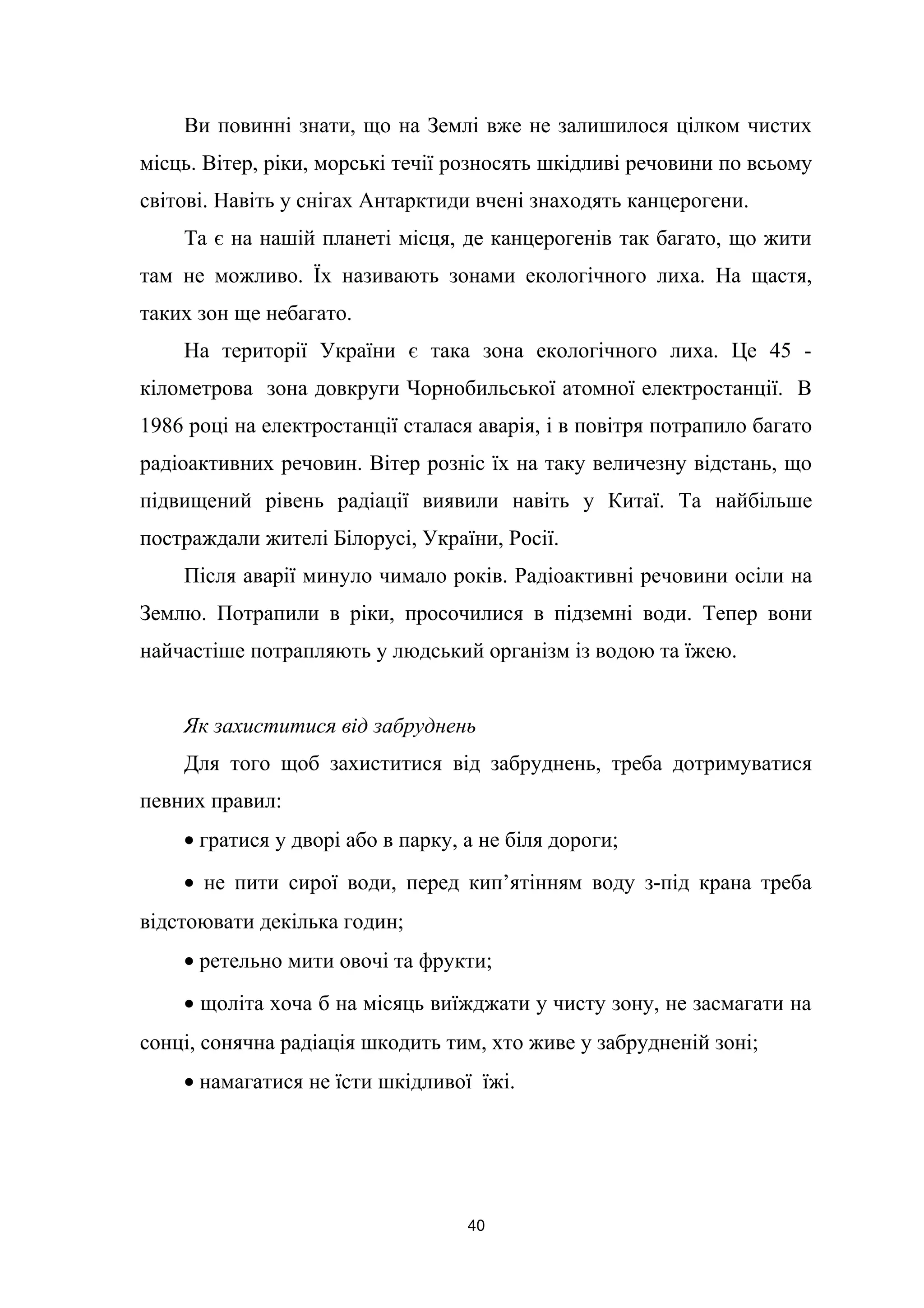 Ви повинні знати, що на Землі вже не залишилося цілком чистих
місць. Вітер, ріки, морські течії розносять шкідливі речовини по всьому
світові. Навіть у снігах Антарктиди вчені знаходять канцерогени.
Та є на нашій планеті місця, де канцерогенів так багато, що жити
там не можливо. Їх називають зонами екологічного лиха. На щастя,
таких зон ще небагато.
На території України є така зона екологічного лиха. Це 45 -
кілометрова зона довкруги Чорнобильської атомної електростанції. В
1986 році на електростанції сталася аварія, і в повітря потрапило багато
радіоактивних речовин. Вітер розніс їх на таку величезну відстань, що
підвищений рівень радіації виявили навіть у Китаї. Та найбільше
постраждали жителі Білорусі, України, Росії.
Після аварії минуло чимало років. Радіоактивні речовини осіли на
Землю. Потрапили в ріки, просочилися в підземні води. Тепер вони
найчастіше потрапляють у людський організм із водою та їжею.
Як захиститися від забруднень
Для того щоб захиститися від забруднень, треба дотримуватися
певних правил:
• гратися у дворі або в парку, а не біля дороги;
• не пити сирої води, перед кип’ятінням воду з-під крана треба
відстоювати декілька годин;
• ретельно мити овочі та фрукти;
• щоліта хоча б на місяць виїжджати у чисту зону, не засмагати на
сонці, сонячна радіація шкодить тим, хто живе у забрудненій зоні;
• намагатися не їсти шкідливої їжі.
40
 