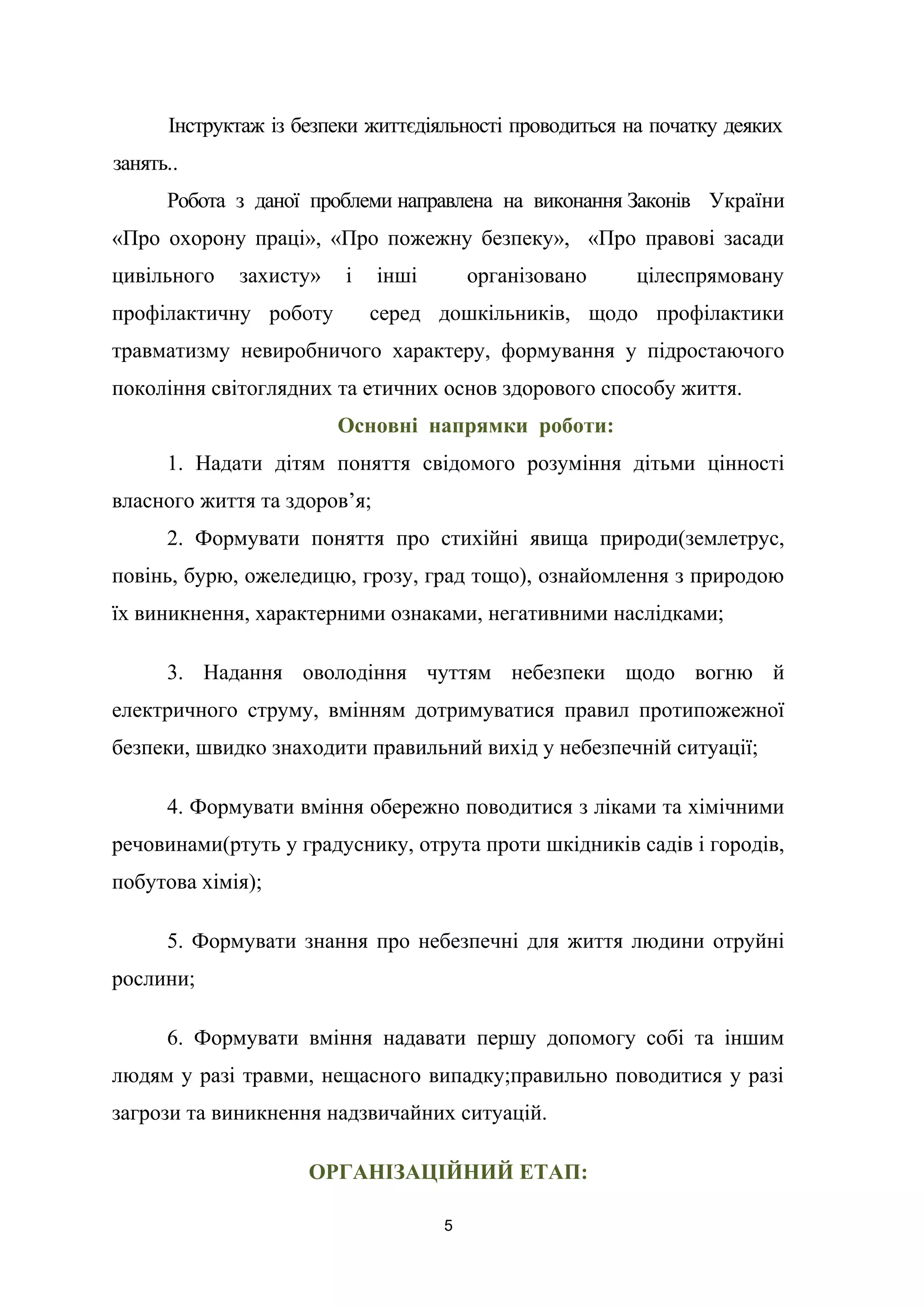 Інструктаж із безпеки життєдіяльності проводиться на початку деяких
занять..
Робота з даної проблеми направлена на виконання Законів України
«Про охорону праці», «Про пожежну безпеку», «Про правові засади
цивільного захисту» і інші організовано цілеспрямовану
профілактичну роботу серед дошкільників, щодо профілактики
травматизму невиробничого характеру, формування у підростаючого
покоління світоглядних та етичних основ здорового способу життя.
Основні напрямки роботи:
1. Надати дітям поняття свідомого розуміння дітьми цінності
власного життя та здоров’я;
2. Формувати поняття про стихійні явища природи(землетрус,
повінь, бурю, ожеледицю, грозу, град тощо), ознайомлення з природою
їх виникнення, характерними ознаками, негативними наслідками;
3. Надання оволодіння чуттям небезпеки щодо вогню й
електричного струму, вмінням дотримуватися правил протипожежної
безпеки, швидко знаходити правильний вихід у небезпечній ситуації;
4. Формувати вміння обережно поводитися з ліками та хімічними
речовинами(ртуть у градуснику, отрута проти шкідників садів і городів,
побутова хімія);
5. Формувати знання про небезпечні для життя людини отруйні
рослини;
6. Формувати вміння надавати першу допомогу собі та іншим
людям у разі травми, нещасного випадку;правильно поводитися у разі
загрози та виникнення надзвичайних ситуацій.
ОРГАНІЗАЦІЙНИЙ ЕТАП:
5
 