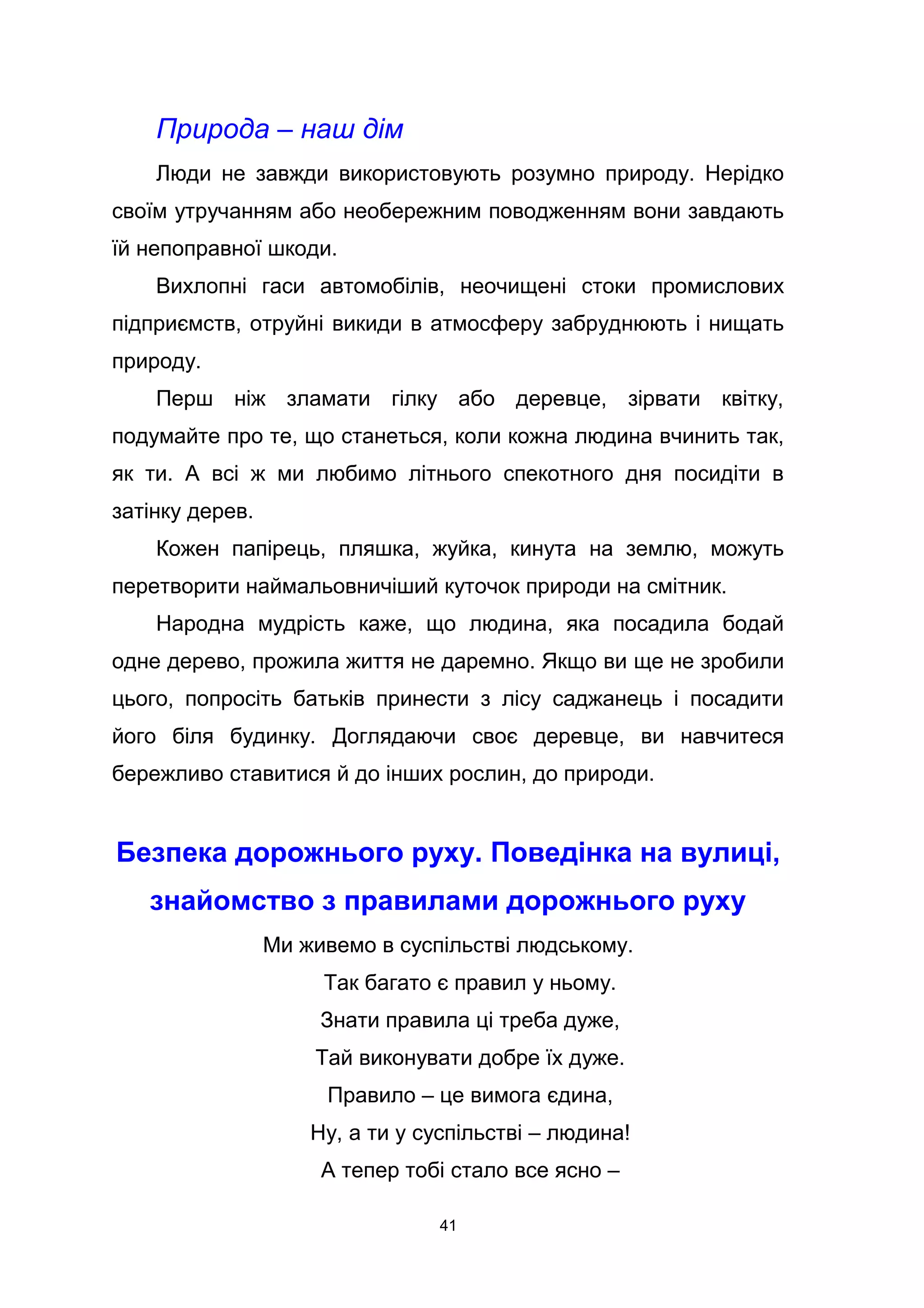 Природа – наш дім
Люди не завжди використовують розумно природу. Нерідко
своїм утручанням або необережним поводженням вони завдають
їй непоправної шкоди.
Вихлопні гаси автомобілів, неочищені стоки промислових
підприємств, отруйні викиди в атмосферу забруднюють і нищать
природу.
Перш ніж зламати гілку або деревце, зірвати квітку,
подумайте про те, що станеться, коли кожна людина вчинить так,
як ти. А всі ж ми любимо літнього спекотного дня посидіти в
затінку дерев.
Кожен папірець, пляшка, жуйка, кинута на землю, можуть
перетворити наймальовничіший куточок природи на смітник.
Народна мудрість каже, що людина, яка посадила бодай
одне дерево, прожила життя не даремно. Якщо ви ще не зробили
цього, попросіть батьків принести з лісу саджанець і посадити
його біля будинку. Доглядаючи своє деревце, ви навчитеся
бережливо ставитися й до інших рослин, до природи.
Безпека дорожнього руху. Поведінка на вулиці,
знайомство з правилами дорожнього руху
Ми живемо в суспільстві людському.
Так багато є правил у ньому.
Знати правила ці треба дуже,
Тай виконувати добре їх дуже.
Правило – це вимога єдина,
Ну, а ти у суспільстві – людина!
А тепер тобі стало все ясно –
41
 