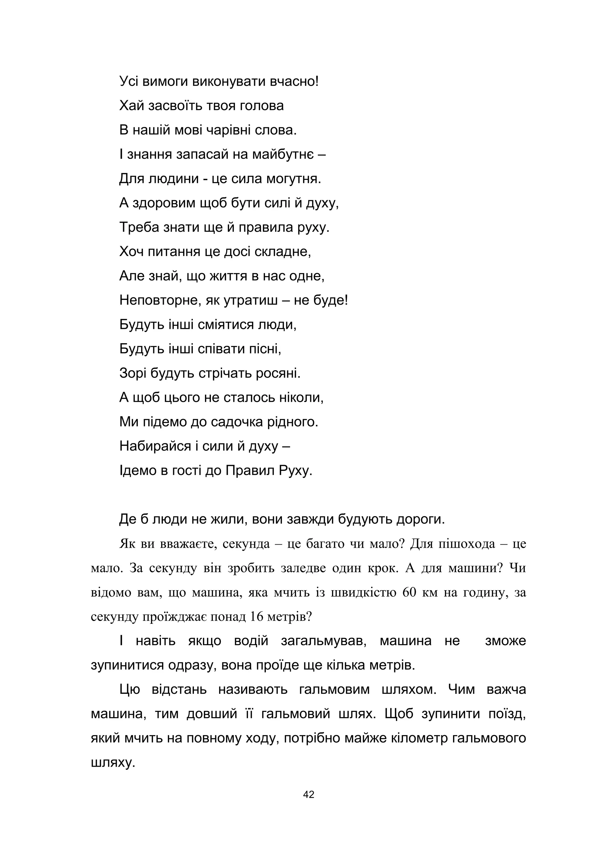 Усі вимоги виконувати вчасно!
Хай засвоїть твоя голова
В нашій мові чарівні слова.
І знання запасай на майбутнє –
Для людини - це сила могутня.
А здоровим щоб бути силі й духу,
Треба знати ще й правила руху.
Хоч питання це досі складне,
Але знай, що життя в нас одне,
Неповторне, як утратиш – не буде!
Будуть інші сміятися люди,
Будуть інші співати пісні,
Зорі будуть стрічать росяні.
А щоб цього не сталось ніколи,
Ми підемо до садочка рідного.
Набирайся і сили й духу –
Ідемо в гості до Правил Руху.
Де б люди не жили, вони завжди будують дороги.
Як ви вважаєте, секунда – це багато чи мало? Для пішохода – це
мало. За секунду він зробить заледве один крок. А для машини? Чи
відомо вам, що машина, яка мчить із швидкістю 60 км на годину, за
секунду проїжджає понад 16 метрів?
І навіть якщо водій загальмував, машина не зможе
зупинитися одразу, вона проїде ще кілька метрів.
Цю відстань називають гальмовим шляхом. Чим важча
машина, тим довший її гальмовий шлях. Щоб зупинити поїзд,
який мчить на повному ходу, потрібно майже кілометр гальмового
шляху.
42
 