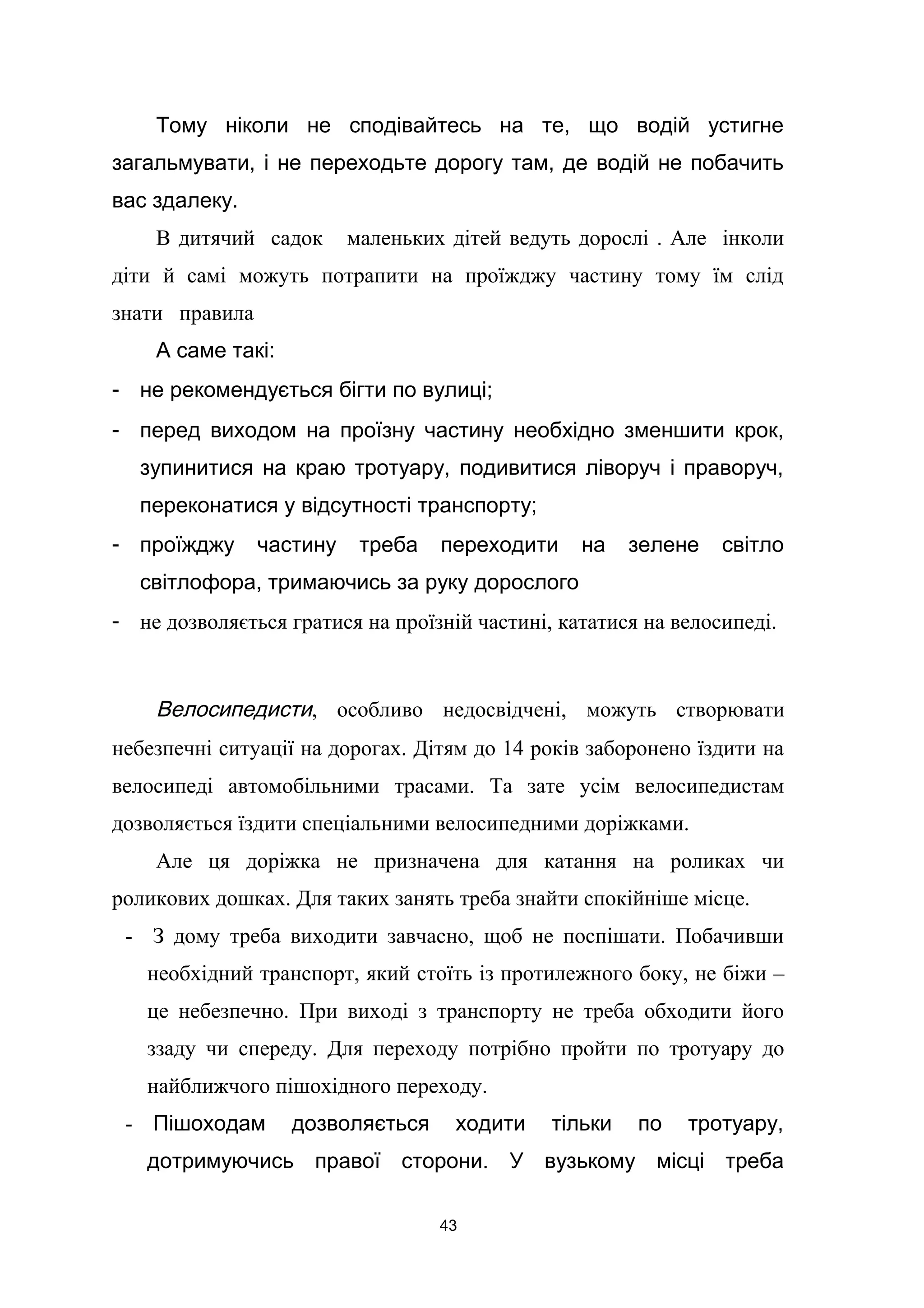 Тому ніколи не сподівайтесь на те, що водій устигне
загальмувати, і не переходьте дорогу там, де водій не побачить
вас здалеку.
В дитячий садок маленьких дітей ведуть дорослі . Але інколи
діти й самі можуть потрапити на проїжджу частину тому їм слід
знати правила
А саме такі:
- не рекомендується бігти по вулиці;
- перед виходом на проїзну частину необхідно зменшити крок,
зупинитися на краю тротуару, подивитися ліворуч і праворуч,
переконатися у відсутності транспорту;
- проїжджу частину треба переходити на зелене світло
світлофора, тримаючись за руку дорослого
- не дозволяється гратися на проїзній частині, кататися на велосипеді.
Велосипедисти, особливо недосвідчені, можуть створювати
небезпечні ситуації на дорогах. Дітям до 14 років заборонено їздити на
велосипеді автомобільними трасами. Та зате усім велосипедистам
дозволяється їздити спеціальними велосипедними доріжками.
Але ця доріжка не призначена для катання на роликах чи
роликових дошках. Для таких занять треба знайти спокійніше місце.
- З дому треба виходити завчасно, щоб не поспішати. Побачивши
необхідний транспорт, який стоїть із протилежного боку, не біжи –
це небезпечно. При виході з транспорту не треба обходити його
ззаду чи спереду. Для переходу потрібно пройти по тротуару до
найближчого пішохідного переходу.
- Пішоходам дозволяється ходити тільки по тротуару,
дотримуючись правої сторони. У вузькому місці треба
43
 