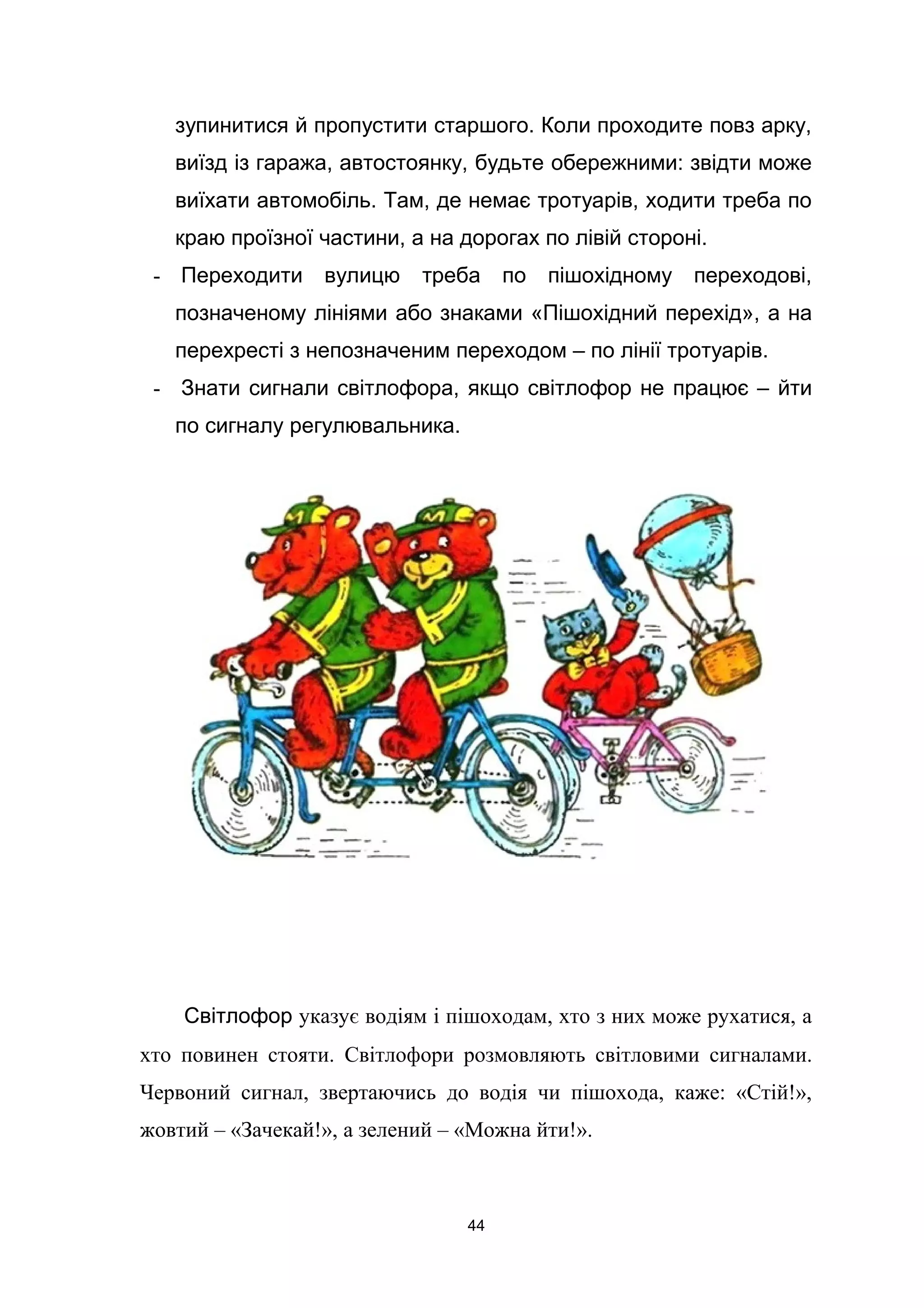 зупинитися й пропустити старшого. Коли проходите повз арку,
виїзд із гаража, автостоянку, будьте обережними: звідти може
виїхати автомобіль. Там, де немає тротуарів, ходити треба по
краю проїзної частини, а на дорогах по лівій стороні.
- Переходити вулицю треба по пішохідному переходові,
позначеному лініями або знаками «Пішохідний перехід», а на
перехресті з непозначеним переходом – по лінії тротуарів.
- Знати сигнали світлофора, якщо світлофор не працює – йти
по сигналу регулювальника.
Світлофор указує водіям і пішоходам, хто з них може рухатися, а
хто повинен стояти. Світлофори розмовляють світловими сигналами.
Червоний сигнал, звертаючись до водія чи пішохода, каже: «Стій!»,
жовтий – «Зачекай!», а зелений – «Можна йти!».
44
 